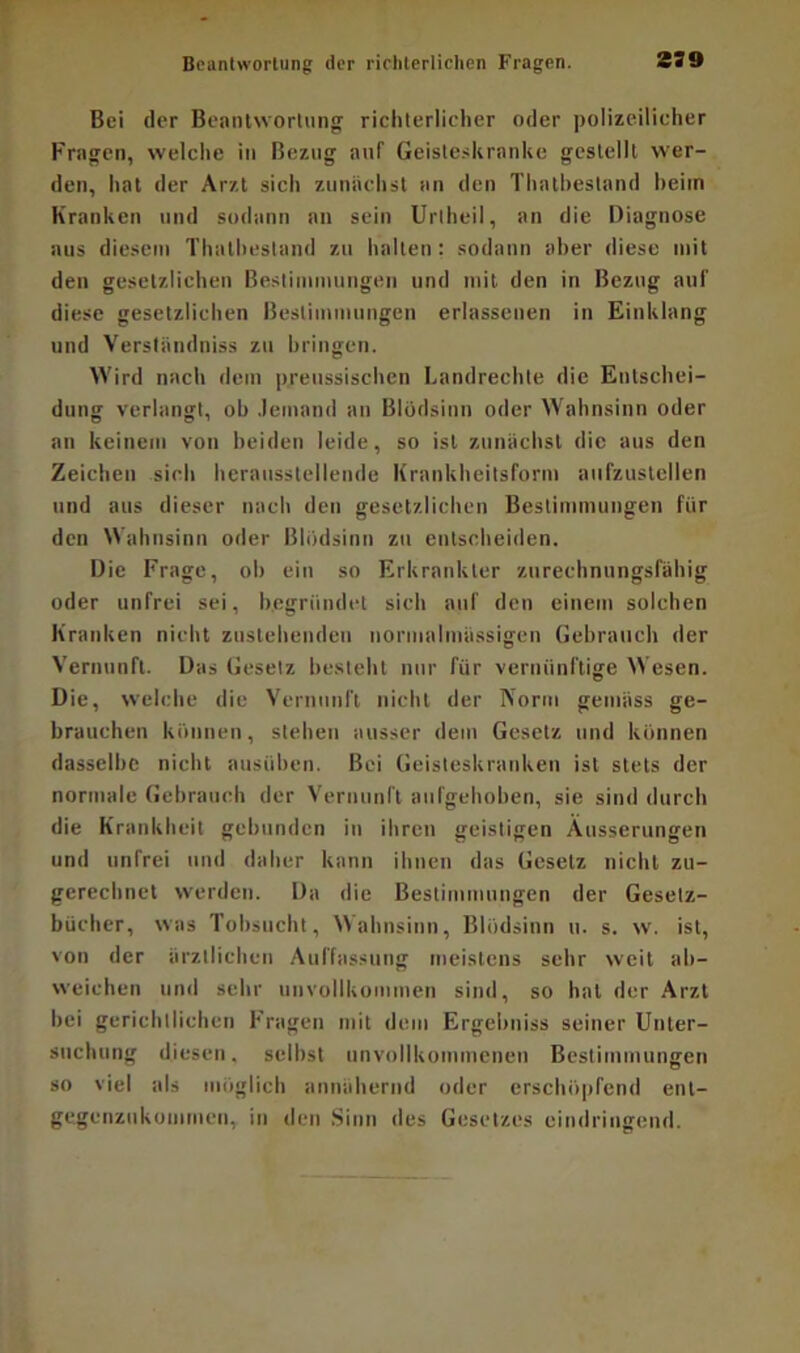 Beantwortung der richterlichen Fragen. 339 Bei der Beantwortung richterlicher oder polizeilicher Fragen, welche in Bezug auf1 Geisteskranke gestellt wer- den, hat der Arzt sich zunächst an den Thatbestand heim Kranken und sodann an sein Uriheil, an die Diagnose aus diesem Thatbestand zu halten: sodann aber diese mit den gesetzlichen Bestimmungen und mit den in Bezug auf diese gesetzlichen Bestimmungen erlassenen in Einklang und Verständniss zu bringen. Wird nach dem preussischen Landrechte die Entschei- dung verlangt, ob Jemand an Blödsinn oder Wahnsinn oder an keinem von beiden leide, so ist zunächst die aus den Zeichen sich herausstellende Krankheitsform aufzustellen und aus dieser nach den gesetzlichen Bestimmungen für den Wahnsinn oder Blödsinn zu entscheiden. Die Frage, ob ein so Erkrankter zurechnungsfähig oder unfrei sei, begründet sich auf den einem solchen Kranken nicht zustehenden normalmüssigen Gebrauch der Vernunft. Das Gesetz besteht nur für vernünftige Wesen. Die, welche die Vernunft nicht der Norm gemäss ge- brauchen können, stehen ausser dem Gesetz und können dasselbe nicht ausüben. Bei Geisteskranken ist stets der normale Gebrauch der Vernunft aufgehoben, sie sind durch die Krankheit gebunden in ihren geistigen Äusserungen und unfrei und daher kann ihnen das Gesetz nicht zu- gerechnet werden. Da die Bestimmungen der Gesetz- bücher, was Tobsucht, Wahnsinn, Blödsinn u. s. w. ist, von der ärztlichen Auffassung meistens sehr weit ab- weiehen und sehr unvollkommen sind, so hat der Arzt hei gerichtlichen Fragen mit dem Ergebniss seiner Unter- suchung diesen, seihst unvollkommenen Bestimmungen so viel als möglich annähernd oder erschöpfend ent- gegenzukommen, in den Sinn des Gesetzes eindringend.