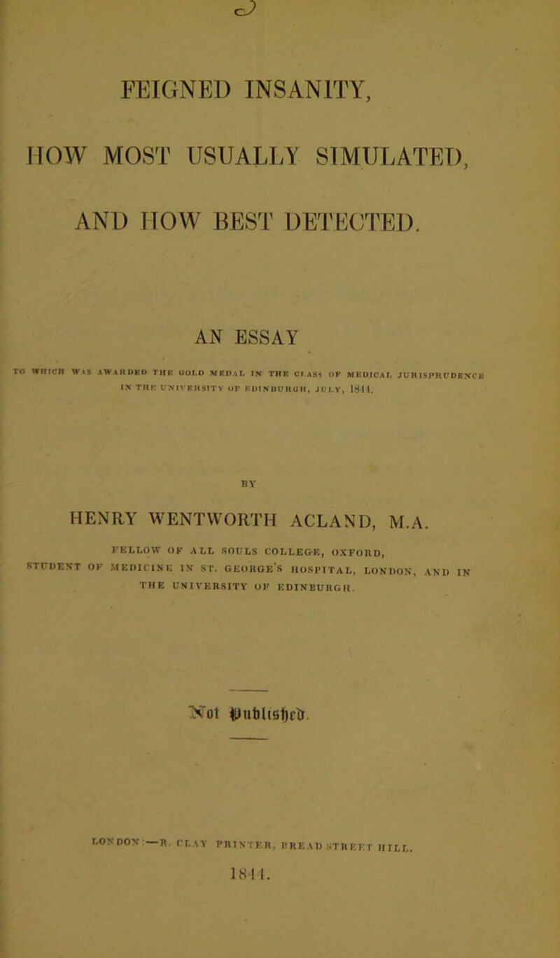 FEIGNED INSANITY HOW MOST USUALLY SIMULATED, AND HOW BEST DETECTED. AN ESSAY to wnrcH wts awarded thk uoi.o mroal in thr ci ass of meuicai. JunispiiirDFNc IN Tin: UNIVRHSITV OF KUINUUltUH, JUI.V, 1644. BY HENRY WENTWORTH ACLAND, M.A. FELLOW OK ALL SOULS COLLEGE, OXFORD, STUDENT OF MEDICINE IN ST. GEORGES IlOSTITAL, LONDON, AND IN THE UNIVERSITY OF EDINBURGH. Xot WublistjctT. LONDON'—R. CLAY PRINTER, TREAD STREET HILL.