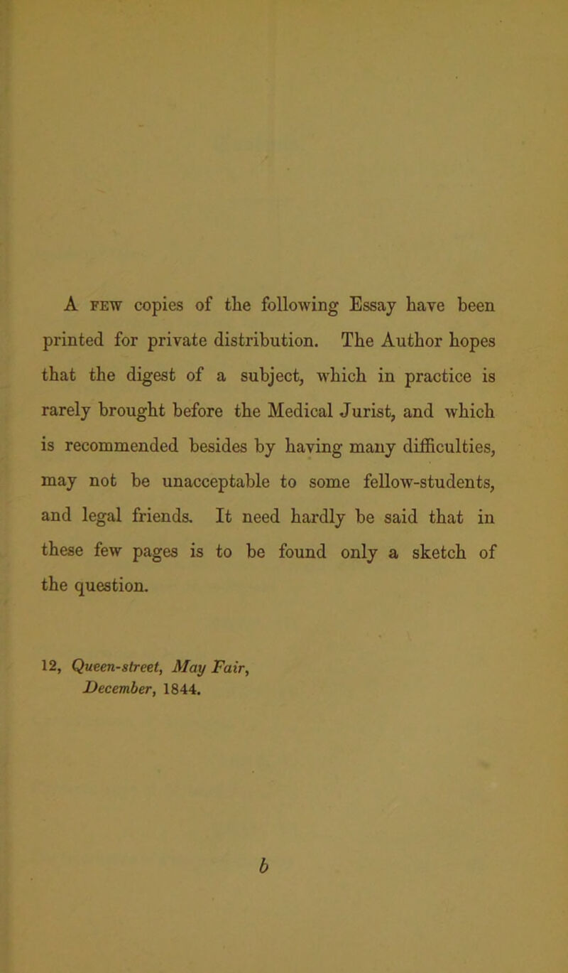 A few copies of the following Essay have been printed for private distribution. The Author hopes that the digest of a subject, which in practice is rarely brought before the Medical Jurist, and which is recommended besides by having many difficulties, may not be unacceptable to some fellow-students, and legal friends. It need hardly be said that in these few pages is to be found only a sketch of the question. 12, Queen-slreet, May Fair, December, 1844. b