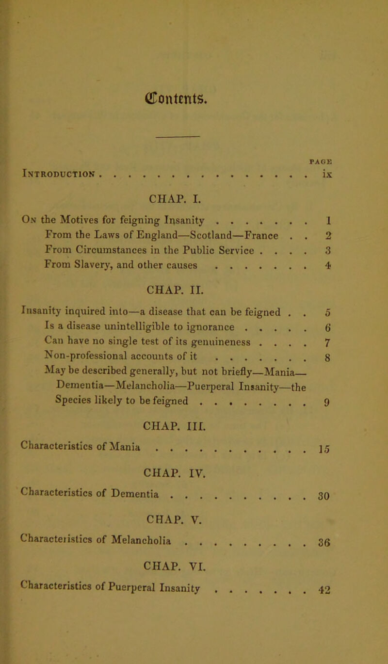 CTontcnts. PAGE Introduction ix CHAP. I. On the Motives for feigning Insanity I From the Laws of England—Scotland—France . . 2 From Circumstances in the Public Service .... 3 From Slavery, and other causes 4 CHAP. II. Insanity inquired into—a disease that can be feigned . . 5 Is a disease unintelligible to ignorance 6 Can have no single test of its genuineness .... 7 Non-professional accounts of it 8 May be described generally, but not briefly—Mania Dementia—Melancholia—Puerperal Insanity—the Species likely to be feigned 9 CHAP. III. Characteristics of Mania CHAP. IV. Characteristics of Dementia 30 CHAP. V. Characteiistics of Melancholia 36 CHAP. VI. Characteristics of Puerperal Insanity 42