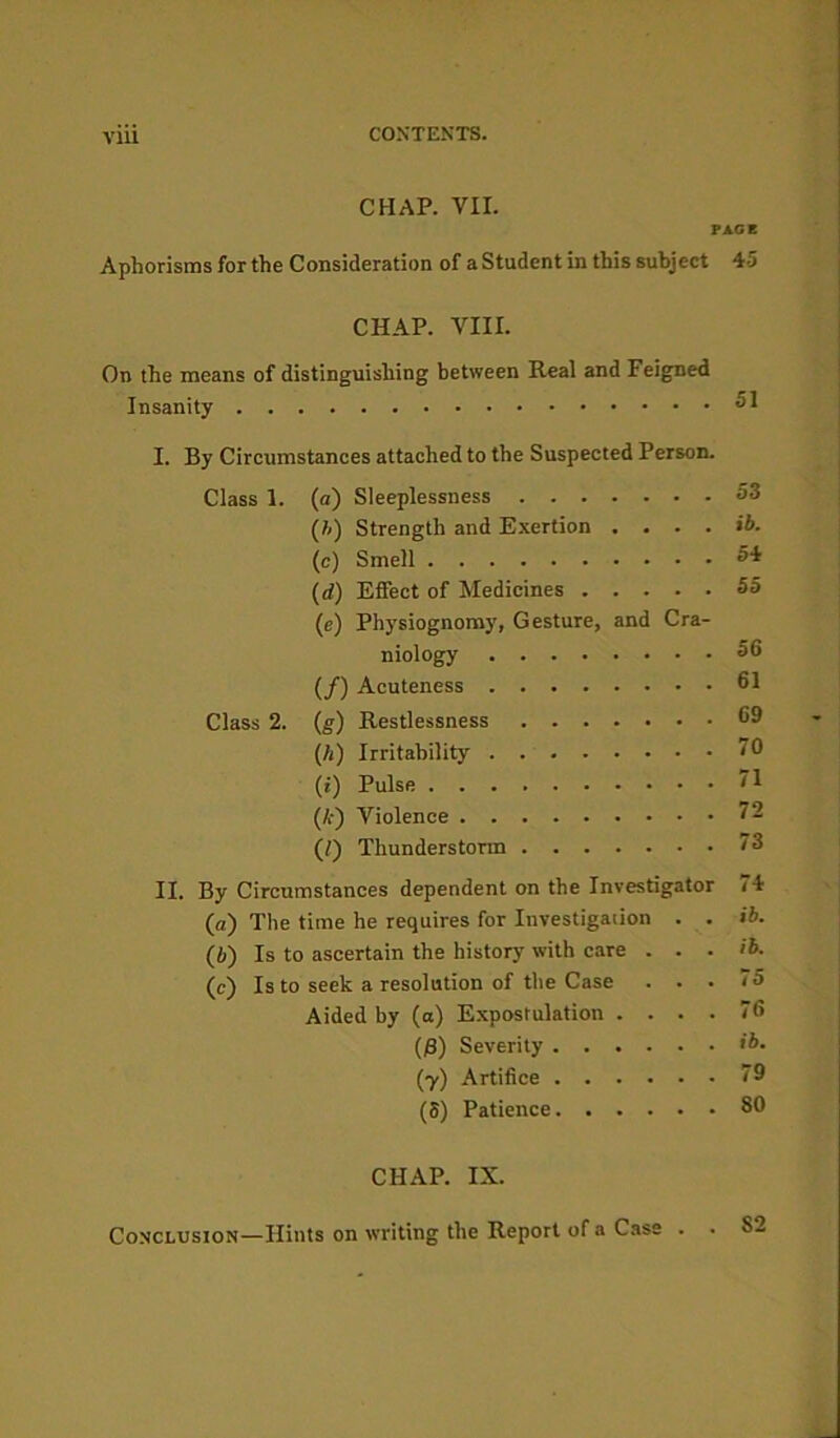 Vlll CHAP. VII. PAGE Aphorisms for the Consideration of a Student in this subject 45 CHAP. VIII. On the means of distinguishing between Real and Feigned Insanity 61 I. By Circumstances attached to the Suspected Person. Class 1. (a) Sleeplessness 53 (h) Strength and Exertion .... ib. (e) Smell 54 (d) Effect of Medicines 55 (e) Physiognomy, Gesture, and Cra- niology 56 (/) Acuteness 61 Class 2. (g) Restlessness 69 (A) Irritability '0 (i) Pulse 71 (£) Violence 72 (/) Thunderstorm 73 II. By Circumstances dependent on the Investigator 74 (a) The time he requires for Investigation . . ib. (i) Is to ascertain the history with care . . . ib. (e) Is to seek a resolution of the Case ... 75 Aided by (a) Expostulation .... 76 (6) Severity ib. (y) Artifice 79 (S) Patience 80 CHAP. IX. Conclusion—Hints on writing the Report of a Case . . 82