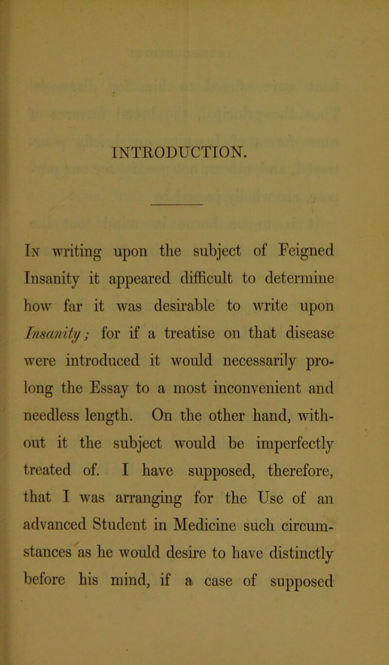 INTRODUCTION. In writing upon the subject of Feigned Insanity it appeared difficult to determine how far it was desirable to write upon Insanity; for if a treatise on that disease were introduced it would necessarily pro- long the Essay to a most inconvenient and needless length. On the other hand, with- out it the subject would be imperfectly treated of. I have supposed, therefore, that I was arranging for the Use of an advanced Student in Medicine such circum- stances as he would desire to have distinctly before his mind, if a case of supposed