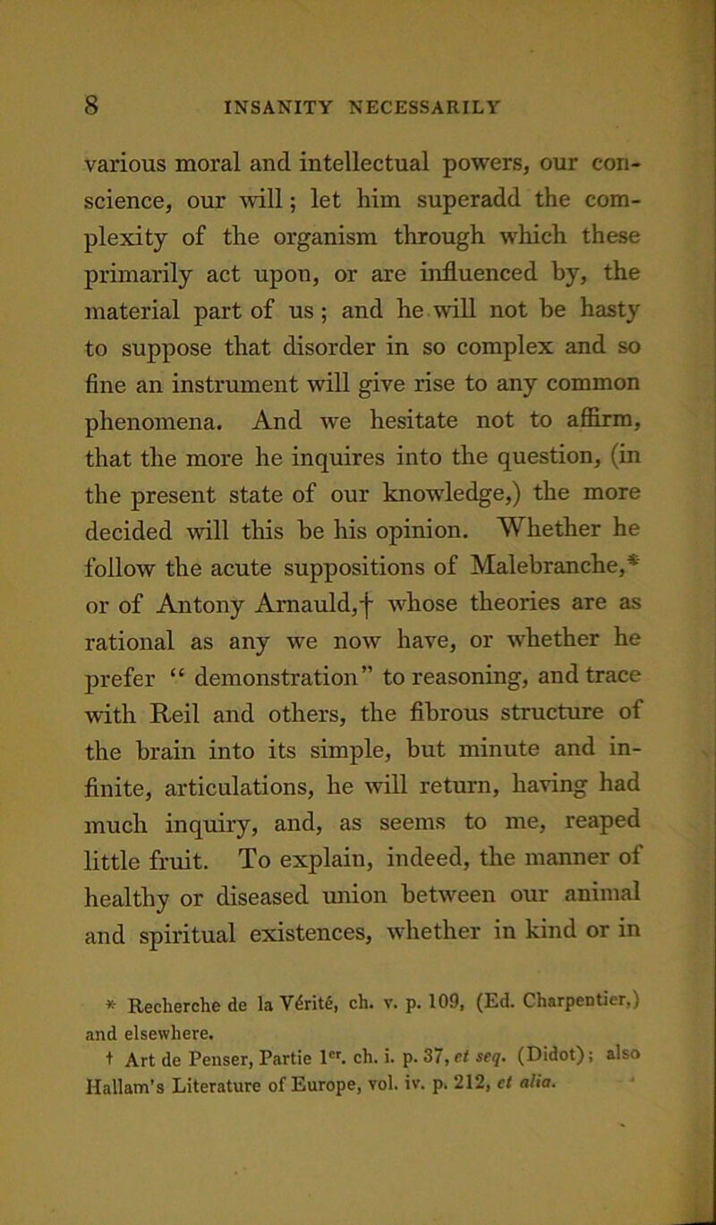 various moral and intellectual powers, our con- science, our will; let him superadd the com- plexity of the organism through which these primarily act upon, or are influenced by, the material part of us; and he will not be hasty to suppose that disorder in so complex and so fine an instrument will give rise to any common phenomena. And we hesitate not to affirm, that the more he inquires into the question, (in the present state of our knowledge,) the more decided will this be his opinion. Whether he follow the acute suppositions of Malebranche,* or of Antony Arnauld,f whose theories are as rational as any we now have, or whether he prefer “ demonstration” to reasoning, and trace with Reil and others, the fibrous structure of the brain into its simple, but minute and in- finite, articulations, he will return, having had much inquiry, and, as seems to me, reaped little fruit. To explain, indeed, the manner of healthy or diseased union between our animal and spiritual existences, whether in kind or in * Recherche de la Vtirite, ch. v. p. 109, (Ed. Charpeotier,) and elsewhere. t Art de Penser, Partie lcr. ch. i. p. 37,et seq. (Didot); also Hallam’s Literature of Europe, vol. iv. p. 212, ct alia.
