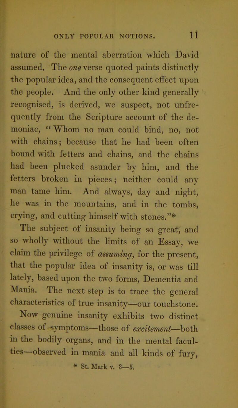 nature of the mental aberration which Davicl assumed. The one verse quoted paints distinctly the popular idea, and the consequent effect upon the people. And the only other kind generally recognised, is derived, we suspect, not unfre- quently from the Scripture account of the de- moniac, “ Whom no man could hind, no, not with chains; because that he had been often bound with fetters and chains, and the chains had been plucked asunder by him, and the fetters broken in pieces; neither could any man tame him. And always, day and night, he was in the mountains, and in the tombs, crying, and cutting himself with stones.”* The subject of insanity being so great, and so wholly without the limits of an Essay, we claim the privilege of assuming, for the present, that the popular idea of insanity is, or was till lately, based upon the two forms, Dementia and Mania. The next step is to trace the general characteristics of true insanity—our touchstone. Now genuine insanity exhibits two distinct classes of symptoms—those of excitement—both in the bodily organs, and in the mental facul- ties observed in mania and all kinds of fury, * St. Mark v. 3—5.