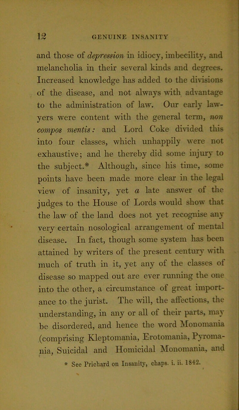 GENUINE INSANITY IP 1 rV and those of depression in idiocy, imbecility, and melancholia in their several kinds and degrees. Increased knowledge has added to the divisions of the disease, and not always with advantage to the administration of law. Our early law- yers were content with the general term, non compos mentis: and Lord Coke divided this into fom- classes, which unhappily were not exhaustive; and he thereby did some injur}' to the subject.* Although, since his tune, some points have been made more clear in the legal view of insanity, yet a late answer of the judges to the House of Lords 'would show that the law of the land does not yet recognise any very certain nosological arrangement of mental disease. In fact, though some system has been attained by writers of the present century with much of truth in it, yet any of the classes of disease so mapped out are ever running the one into the other, a circumstance of great import- ance to the jurist. The will, the affections, the understanding, in any or all of their parts, may be disordered, and hence the word Monomania (comprising Kleptomania, Erotomania, Pyroma- nia. Suicidal and Homicidal Monomania, and * See Prichard on Insanity, chaps, i. ii. 1842.