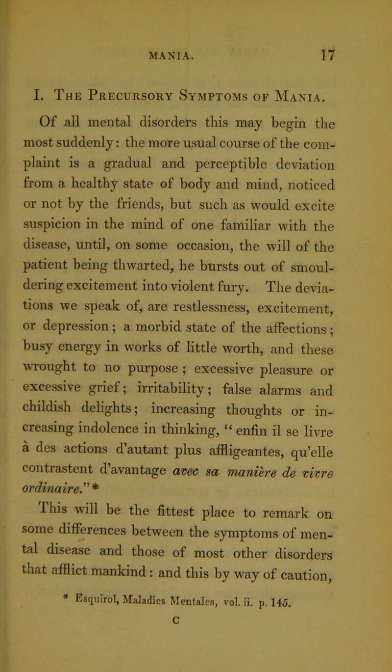I. The Precursory Symptoms of Mania. Of all mental disorders this may begin the most suddenly: the more usual course of the com- plaint is a gradual and perceptible deviation from a healthy state of body and mind, noticed or not by the friends, but such as would excite suspicion in the mind of one familiar with the disease, until, on some occasion, the will of the patient being thwarted, he bursts out of smoul- dering excitement into violent fury. The devia- tions we speak of, are restlessness, excitement, or depression ; a morbid state of the affections ; busy energy in works of little worth, and these wrought to no purpose ; excessive pleasure or excessive grief; irritability; false alarms and childish delights; increasing thoughts or in- creasing indolence in thinking, “ enfin il se livre a des actions d’autant plus affligeantes, quelle contrastent d avantage avec sa maniere de tivre ordinaire.” * This will be the fittest place to remark on some differences between the symptoms of men- tal disease and those of most other disorders that afflict mankind: and this by way of caution, * Esquirol, Maladies Mentales, vol. ii. p. 145. C