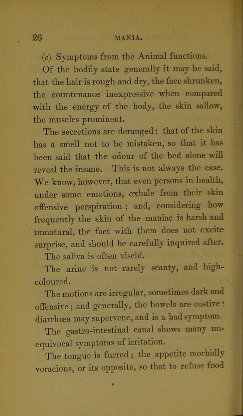 (c) Symptoms from the Animal functions. Of the bodily state generally it may be said, that the hair is rough and dry, the face shrunken, the countenance inexpressive when compared with the energy of the body, the skin sallow, the muscles prominent. The secretions are deranged: that of the skin has a smell not to be mistaken, so that it has been said that the odour of the bed alone will reveal the insane. This is not always the case. We know, however, that even persons in health, under some emotions, exhale from their skin offensive perspiration ; and, considering how frequently the skin of the maniac is harsh and unnatural, the fact with them does not excite surprise, and should he carefully inquired after. The saliva is often viscid. The urine is not rarely scanty, and high- coloured. The motions are irregular, sometimes dark and offensive ; and generally, the bowels are costive; diarrhoea may supervene, and is a had symptom. The gastro-intestinal canal shows many un- equivocal symptoms of irritation. The tongue is furred ; the appetite morbidly voracious, or its opposite, so that to refuse food