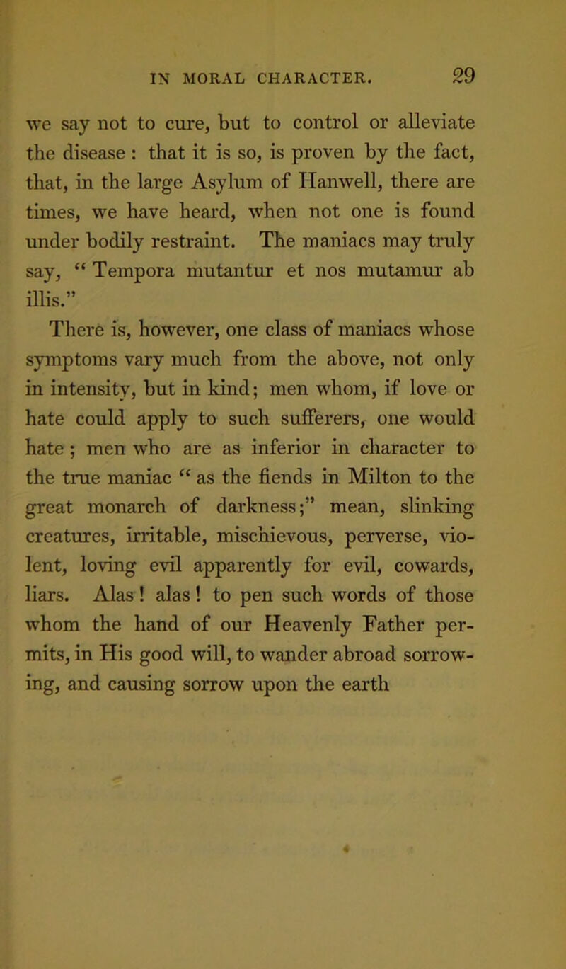 we say not to cure, but to control or alleviate the disease : that it is so, is proven by the fact, that, in the large Asylum of Hanwell, there are times, we have heard, when not one is found under bodily restraint. The maniacs may truly say, “ Tempora mutantur et nos mutamur ab mis.” There is, however, one class of maniacs whose symptoms vary much from the above, not only in intensity, but in land; men whom, if love or hate could apply to such sufferers, one would hate; men who are as inferior in character to the true maniac “ as the fiends in Milton to the great monarch of darknessmean, slinking creatures, irritable, mischievous, perverse, vio- lent, loving evil apparently for evil, cowards, liars. Alas ! alas ! to pen such words of those whom the hand of our Heavenly Father per- mits, in His good will, to wander abroad sorrow- ing, and causing sorrow upon the earth