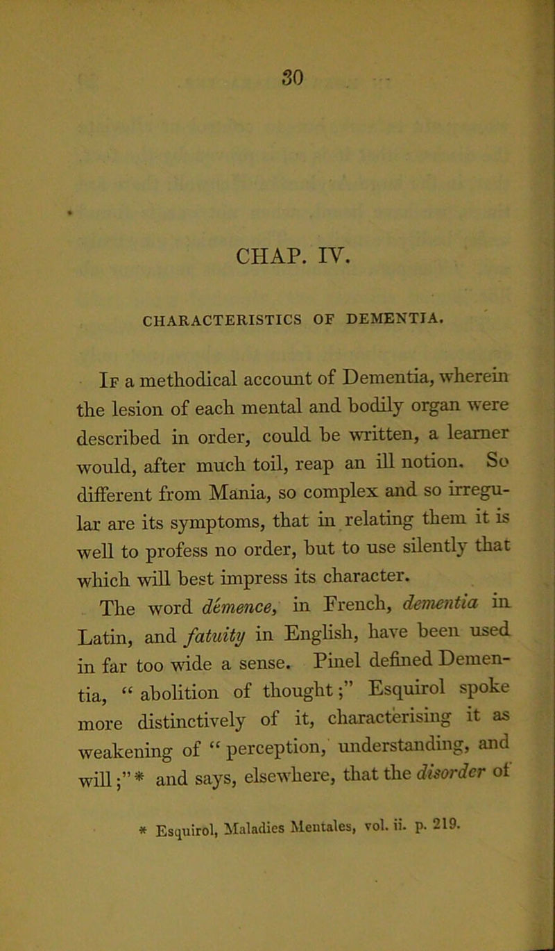 CHAP. IV. CHARACTERISTICS OF DEMENTIA. If a methodical account of Dementia, wherein the lesion of each mental and bodily organ were described in order, could he written, a learner would, after much toil, reap an ill notion. So different from Mania, so complex and so irregu- lar are its symptoms, that in relating them it is well to profess no order, hut to use silently that which will best impress its character. The word dtmence, in French, dementia in Latin, and fatuity in English, have been used in far too wide a sense. Pinel defined Demen- tia, “ abolition of thoughtEsquirol spoke more distinctively of it, characterising it as weakening of “ perception, understanding, and will* and says, elsewhere, that the disorder of * Esquirol, Maladies Mentales, vol. ii. p. 219.
