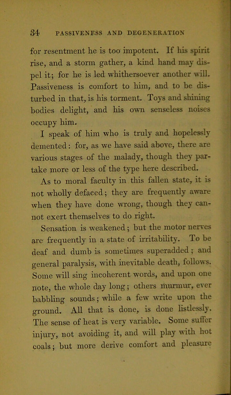 for resentment he is too impotent. If his spirit rise, and a storm gather, a kind hand may dis- pel it; for he is led whithersoever another will. Passiveness is comfort to him, and to be dis- turbed in that, is his torment. Toys and shining bodies delight, and his own senseless noises occupy him. I speak of him who is truly and hopelessly demented: for, as we have said above, there are various stages of the malady, though they par- take more or less of the type here described. As to moral faculty in this fallen state, it is not wholly defaced; they are frequently aware when they have done wrong, though they can- not exert themselves to do right. Sensation is weakened; but the motor nerves are frequently in a state of irritability. To be deaf and dumb is sometimes superadded ; and general paralysis, with inevitable death, follows. Some will sing incoherent words, and upon one note, the whole day long; others murmur, ever babbling sounds; while a few write upon the ground. All that is done, is done listlessly. The sense of heat is very variable. Some suffer injury, not avoiding it, and will play with hot coals; but more derive comfort and pleasure