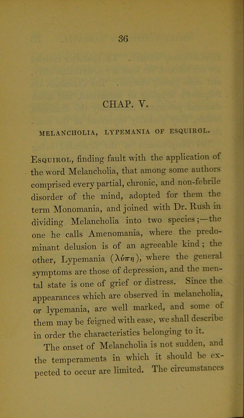 CHAP. V. MELANCHOLIA, LYPEMANIA OF ESQUIROL. Esquirol, finding fault with the application of the word Melancholia, that among some authors comprised every partial, chronic, and non-febrile disorder of the mind, adopted for them the term Monomania, and joined with Dr. Rush in dividing Melancholia into two speciesthe one he calls Amenomania, where the predo- minant delusion is of an agreeable kind ; the other, Lypemania (XuTrrj), where the general symptoms are those of depression, and the men- tal state is one of grief or distress. Since the appearances which are observed in melancholia, or lypemania, are well marked, and some of them may be feigned with ease, we shall describe in order the characteristics belonging to it. The onset of Melancholia is not sudden, and the temperaments in which it should be ex- pected to occur are limited. The circumstances