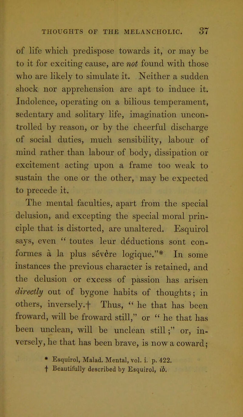 of life which predispose towards it, or may he to it for exciting cause, are not found with those who are likely to simulate it. Neither a sudden shock nor apprehension are apt to induce it. Indolence, operating on a bilious temperament, sedentary and solitary life, imagination uncon- trolled by reason, or by the cheerful discharge of social duties, much sensibility, labour of mind rather than labour of body, dissipation or excitement acting upon a frame too weak to sustain the one or the other, may be expected to precede it. The mental faculties, apart from the special delusion, and excepting the special moral prin- ciple that is distorted, are unaltered. Esquirol says, even “ toutes leur deductions sont con- formes a la plus severe logique.”* In some instances the previous character is retained, and the delusion or excess of passion has arisen directly out of bygone habits of thoughts; in others, inversely.f Thus, “ he that has been froward, will be froward still,” or “ he that has been unclean, will be unclean stillor, in- versely, he that has been brave, is now a coward; * Esquirol, Malad. Mental, vol. i. p. 422. t Beautifully described by Esquirol, ill.