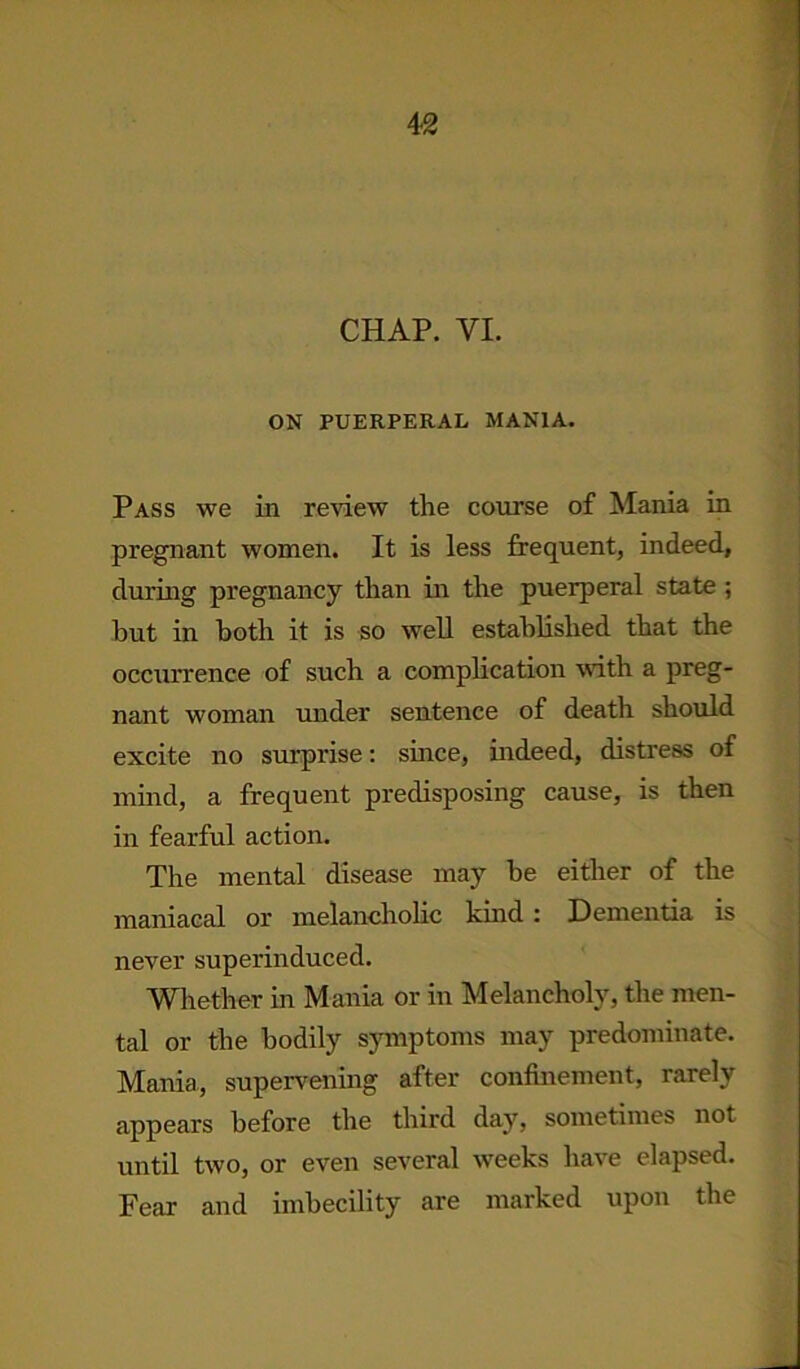 CHAP. VI. ON PUERPERAL MANIA. Pass we in review the course of Mania in pregnant women. It is less frequent, indeed, during pregnancy than in the puerperal state ; but in both it is so well established that the occurrence of such a complication with a preg- nant woman under sentence of death should excite no surprise: since, indeed, distress of mind, a frequent predisposing cause, is then in fearful action. The mental disease may he either of the maniacal or melancholic kind : Dementia is never superinduced. Whether in Mania or in Melancholy, the men- tal or the bodily symptoms may predominate. Mania, supervening after confinement, rarely appears before the third day, sometimes not until two, or even several weeks have elapsed. Fear and imbecility are marked upon the