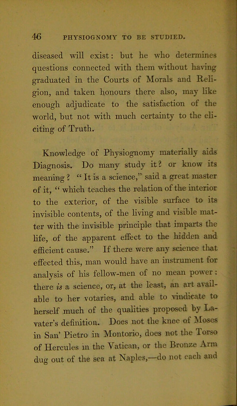diseased wall exist: but he who determines questions connected with them without having graduated in the Courts of Morals and Reli- gion, and taken honours there also, may like enough adjudicate to the satisfaction of the world, but not with much certainty to the eli- citing of Truth. Knowledge of Physiognomy materially aids Diagnosis. Do many study it? or know its meaning ? “ It is a science,” said a great master of it, “ which teaches the relation of the interior to the exterior, of the visible surface to its invisible contents, of the living and visible mat- ter with the invisible principle that imparts the life, of the apparent effect to the hidden and efficient cause.” If there were any science that effected this, man would have an instrument for analysis of his fellow-men of no mean power: there is a science, or, at the least, an art avail- able to her votaries, and able to vindicate to herself much of the qualities proposed by La- vater’s definition. Does not the knee of Moses in San’ Pietro in Montorio, does not the Torso of Hercules in the Vatican, or the Bronze Arm dug out of the sea at Naples—do not each and