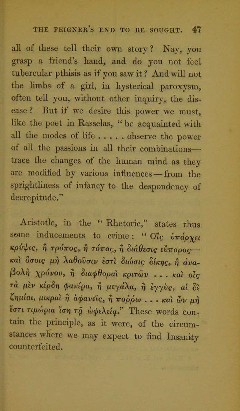 all of these tell their own story ? Nay, you grasp a friend’s hand, and do you not feel tubercular pthisis as if you saw it ? And will not the limbs of a girl, in hysterical paroxysm, often tell you, without other inquiry, the dis- ease ? But if we desire this power we must, like the poet in Rasselas, “ he acquainted with all the inodes of life observe the power of all the passions in all their combinations— trace the changes of the human mind as they are modified by various influences — from the sprightliness of infancy to the despondency of decrepitude.” Aristotle, in the “ Rhetoric,” states thus some inducements to crime: “ O'ig virapytu Kpvxptg, rponog, rj to nog, i} dtdOaaig tviropog— kul oooig pT] XaQovmv eotl Sicucrig SiKtjg., vj ctvci- &o\il xpovov, 7) $ia(t>6opai tcpirwv ... /cat olg tu ptv Ktp&tj (ftavepa, ?j ptjdXa, rj, iyyvg, ai St Zrjptai, piKpcn t) atpavHg, r) Troppio . . . (cat wv pr\ t<m Tipupiu tcrrj ry wtytXtiq These words con- tain the principle, as it were, of the circum- stances where we may expect to find Insanity counterfeited.