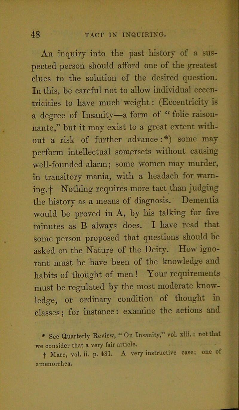 An inquiry into the past history of a sus- pected person should afford one of the greatest clues to the solution of the desired question. In this, be careful not to allow individual eccen- tricities to have much weight: (Eccentricity is a degree of Insanity—a form of “ folie raison- nante,” but it may exist to a great extent with- out a risk of further advance : *) some may perform intellectual somersets without causing well-founded alarm; some women may murder, in transitory mania, with a headach for warn- ing.-)- Nothing requires more tact than judging the history as a means of diagnosis. Dementia would he proved in A, by his talking for five minutes as B always does. I have read that some person proposed that questions should be asked on the Nature of the Deity. How igno- rant must he have been of the knowledge and habits of thought of men ! Your requirements must be regulated by the most moderate know- ledge, or ordinary condition of thought in classes; for instance: examine the actions and * See Quarterly Review, “ On Insanity,” vol. xlii.: not that we consider that a very fair article. f Marc, vol. ii. p. 4SI. A very instructive case; one of amenorrhea.