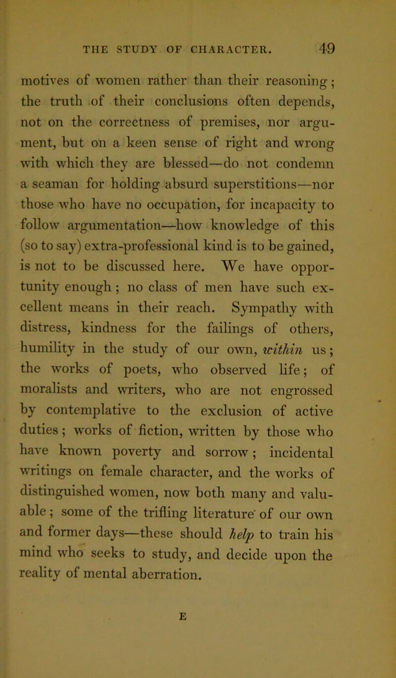 motives of women rather than their reasoning; the truth of their conclusions often depends, not on the correctness of premises, nor argu- ment, but on a keen sense of right and wrong with which they are blessed—do not condemn a seaman for holding absurd superstitions—nor those who have no occupation, for incapacity to follow argumentation—how knowledge of this (so to say) extra-professional kind is to be gained, is not to be discussed here. We have oppor- tunity enough ; no class of men have such ex- cellent means in their reach. Sympathy with distress, kindness for the failings of others, humility in the study of our own, tcithin us; the works of poets, who observed life; of moralists and writers, who are not engrossed by contemplative to the exclusion of active duties; works of fiction, written by those who have known poverty and sorrow; incidental writings on female character, and the works of distinguished women, now both many and valu- able ; some of the trifling literature of our own and former days—these should help to train his mind who seeks to study, and decide upon the reality of mental aberration. E