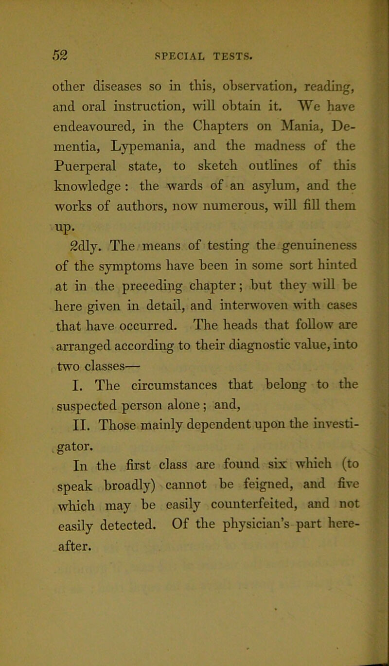 other diseases so in this, observation, reading, and oral instruction, will obtain it. We have endeavoured, in the Chapters on Mania, De- mentia, Lypemania, and the madness of the Puerperal state, to sketch outlines of this knowledge : the wards of an asylum, and the works of authors, now numerous, will fill them up. 2dly. The means of testing the genuineness of the symptoms have been in some sort hinted at in the preceding chapter; hut they will be here given in detail, and interwoven with cases that have occurred. The heads that follow are arranged according to their diagnostic value, into two classes— I. The circumstances that belong to the suspected person alone ; and, II. Those mainly dependent upon the investi- gator. In the first class are found six which (to speak broadly) cannot be feigned, and five which may be easily counterfeited, and not easily detected. Of the physician’s part here- after.