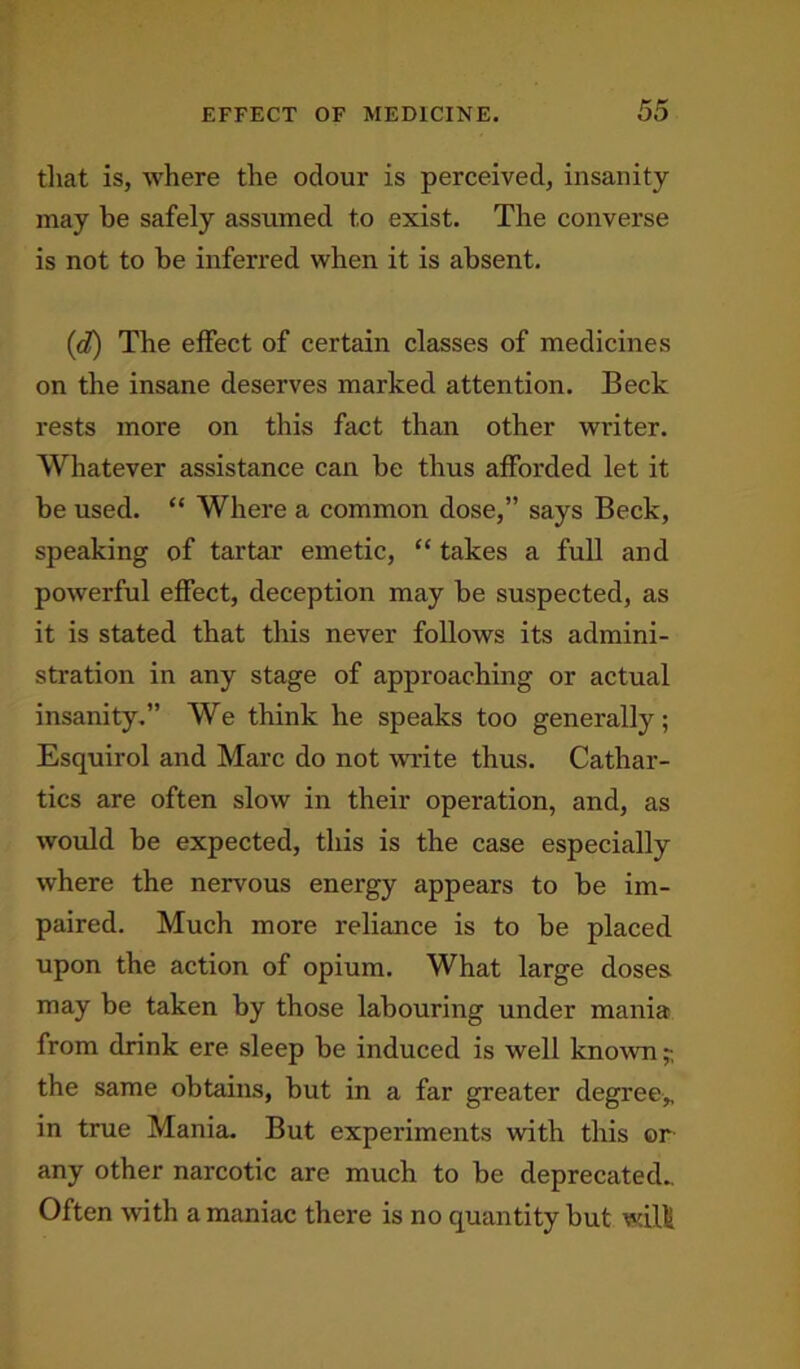 EFFECT OF MEDICINE. that is, where the odour is perceived, insanity may be safely assumed to exist. The converse is not to he inferred when it is absent. (ct) The effect of certain classes of medicines on the insane deserves marked attention. Beck rests more on this fact than other writer. Whatever assistance can be thus afforded let it be used. “ Where a common dose,” says Beck, speaking of tartar emetic, “ takes a full and powerful effect, deception may be suspected, as it is stated that this never follows its admini- stration in any stage of approaching or actual insanity.” We think he speaks too generally; Esquirol and Marc do not write thus. Cathar- tics are often slow in their operation, and, as would be expected, this is the case especially where the nervous energy appears to be im- paired. Much more reliance is to be placed upon the action of opium. What large doses may be taken by those labouring under mania from drink ere sleep be induced is well known;-, the same obtains, but in a far greater degree* in true Mania. But experiments with this or any other narcotic are much to be deprecated.. Often with a maniac there is no quantity but will
