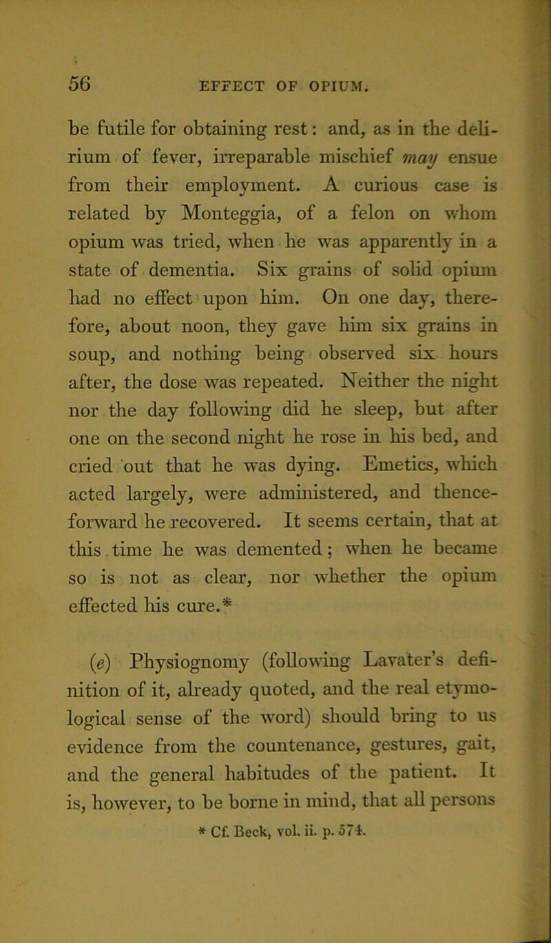 be futile for obtaining rest: and, as in the deli- rium of fever, irreparable mischief may ensue from their employment. A curious case is related by Monteggia, of a felon on whom opium was tried, when he was apparently in a state of dementia. Six grains of solid opium had no effect upon him. On one day, there- fore, about noon, they gave him six grains in soup, and nothing being observed six hours after, the dose was repeated. Neither the night nor the day following did he sleep, but after one on the second night he rose in his bed, and cried out that he was dying. Emetics, which acted largely, were administered, and thence- forward he recovered. It seems certain, that at this time he was demented; when he became so is not as clear, nor whether the opium effected his cure.* (e) Physiognomy (following Lavater’s defi- nition of it, already quoted, and the real etymo- logical sense of the word) should bring to us evidence from the countenance, gestures, gait, and the general habitudes of the patient. It is, however, to be borne in mind, that all persons