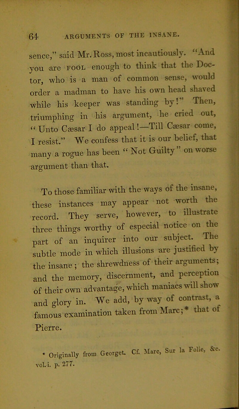 sence,” said Mr. Ross, most incautiously. “And you are fool enough to think that the Doc- tor, who is a man of common sense, would order a madman to have his own head shaved while his keeper was standing by!” Then, triumphing in his argument, he cried out, “ Unto Caesar I do appeal!—Till Caesar come, I resist.” We confess that it is our belief, that many a rogue has been “ Not Guilty” on worse argument than that. To those familiar with the ways of the insane, these instances may appear not worth the record. They serve, however, to illustrate three things worthy of especial notice on the part of an inquirer into our subject. The subtle mode in which illusions are justified by the insane ; the shrewdness of their arguments; and the memory, discernment, and perception of their own advantage, which maniacs will show and glory in. We add, by way of contrast, a famous examination taken from Marc;* that of Pierre. * Originally from Georget. vol. i. p. 277. Cf. Marc, Sur la Folie, &c.