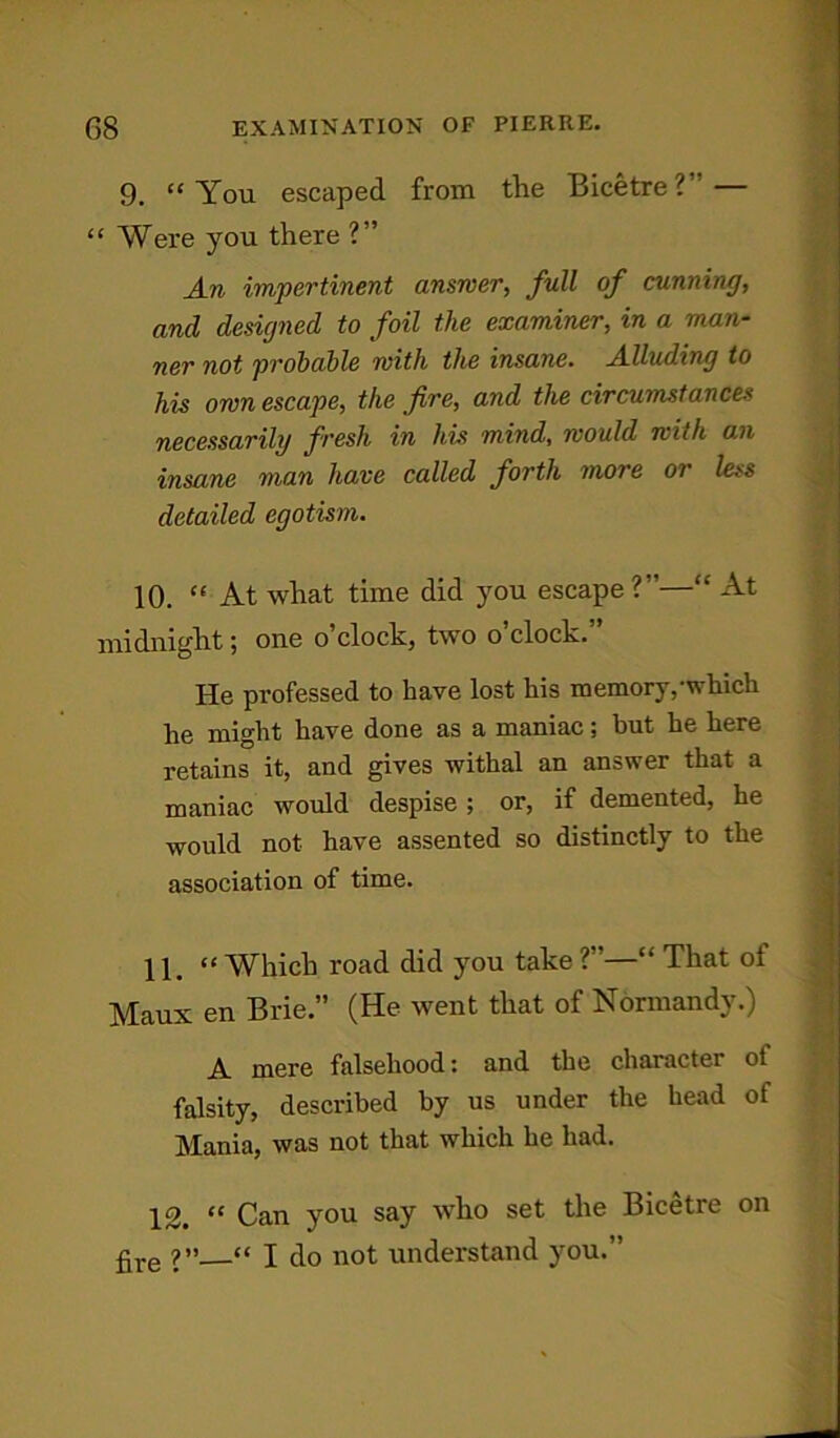 9. “You escaped from the Bicetre?— “ Were you there ?” An impertinent answer, full of cunning, and designed to foil the examiner, in a man- ner not probable with the insane. Alluding to his own escape, the fire, and the circumstances necessarily fresh in his mind, would with an insane man have called forth more or less detailed egotism. 10. “ At what time did you escape?”—“ At midnight; one o’clock, two o’clock.” He professed to have lost his memory,-which he might have done as a maniac; but he here retains it, and gives withal an answer that a maniac would despise ; or, if demented, he would not have assented so distinctly to the association of time. 11 “Which road did you take?”—“ That oi Maux en Brie.” (He went that of Normandy.) A. mere falsehood: and the character ot falsity, described by us under the head of Mania, was not that which he had. 12. “ Can you say who set the Bicetre on £re ?»—“ I do not understand you.”