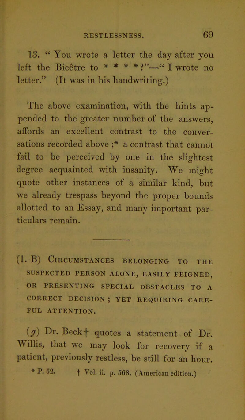 13. “ You wrote a letter the clay after you left the Bicetre to * * * *?”■—“ I wrote no letter.” (It was in his handwriting.) The above examination, with the hints ap- pended to the greater number of the answers, affords an excellent contrast to the conver- sations recorded above ;* a contrast that cannot fail to be perceived by one in the slightest degree acquainted with insanity. We might quote other instances of a similar kind, but we already trespass beyond the proper bounds allotted to an Essay, and many important par- ticulars remain. (1. B) Circumstances belonging to the SUSPECTED PERSON ALONE, EASILY FEIGNED, OR PRESENTING SPECIAL OBSTACLES TO A CORRECT DECISION ; YET REQUIRING CARE- FUL ATTENTION. (g) Dr. Beckf quotes a statement of Dr. Y illis, that we may look for recovery if a patient, previously restless, be still for an hour. * P. 62. f Vol. ii. p.568. (American edition.)