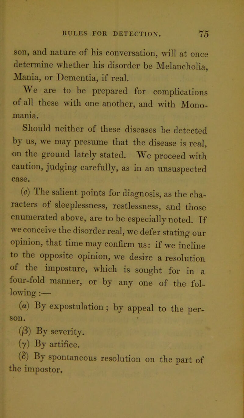 RULES FOR DETECTION. son, and nature of his conversation, will at once determine whether his disorder be Melancholia, Mania, or Dementia, if real. We are to be prepared for complications of all these with one another, and with Mono- mania. Should neither of these diseases be detected b}r us, we may presume that the disease is real, on the ground lately stated. We proceed with caution, judging carefully, as in an unsuspected case. (c) The salient points for diagnosis, as the cha- racters of sleeplessness, restlessness, and those enumerated above, are to be especially noted. If we conceive the disorder real, we defer stating our opinion, that time may confirm us: if we incline to the opposite opinion, we desire a resolution of the imposture, which is sought for in a four-fold manner, or by any one of the fol- lowing :— (a) By expostulation ; by appeal to the per- son. C/3) By severity. (7) By artifice. (2) By spontaneous resolution on the part of the impostor.