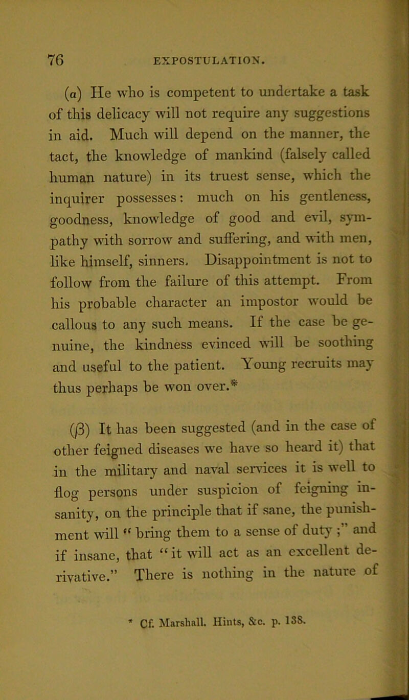 (a) He who is competent to undertake a task of this delicacy will not require any suggestions in aid. Much will depend on the manner, the tact, the knowledge of mankind (falsely called human nature) in its truest sense, which the inquirer possesses: much on his gentleness, goodness, knowledge of good and evil, sym- pathy with sorrow and suffering, and with men, like himself, sinners. Disappointment is not to callous to any such means. If the case be ge- nuine, the kindness evinced will be soothing and useful to the patient. Young recruits may thus perhaps he won over.* (|3) It has been suggested (and in the case of other feigned diseases we have so heard it) that in the military and naval services it is well to flog persons under suspicion of feigning in- sanity, on the principle that if sane, the punish- ment will “ bring them to a sense of duty and if insane, that “ it will act as an excellent de- rivative.” There is nothing in the nature of follow from the failure of this attempt. From his probable character an impostor would be * Cf. Marshall. Hints, &c. p. 13S.