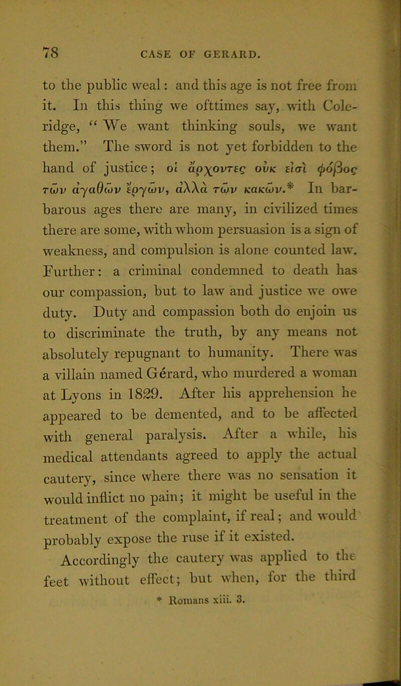 to the public weal: and this age is not free from it. In this thing we ofttimes say, with Cole- ridge, “We want thinking souls, we want them.” The sword is not yet forbidden to the hand of justice; ol apypvrse ovk ehn <p6j3og tu>v ayaOiov tpywv, clWa twv kokCiv.* In bar- barous ages there are many, in civilized times there are some, with whom persuasion is a sign of weakness, and compulsion is alone counted law. Further: a criminal condemned to death has our compassion, but to law and justice we owe duty. Duty and compassion both do enjoin us to discriminate the truth, by any means not absolutely repugnant to humanity. There was a villain named G erard, who murdered a woman at Lyons in 1829. After his apprehension he appeared to he demented, and to be affected with general paralysis. After a while, his medical attendants agreed to apply the actual cautery, since where there was no sensation it would inflict no pain; it might be useful in the treatment of the complaint, if real; and would probably expose the ruse it it existed. Accordingly the cautery was applied to the feet without effect; but when, for the third * Romans xiii. 3.