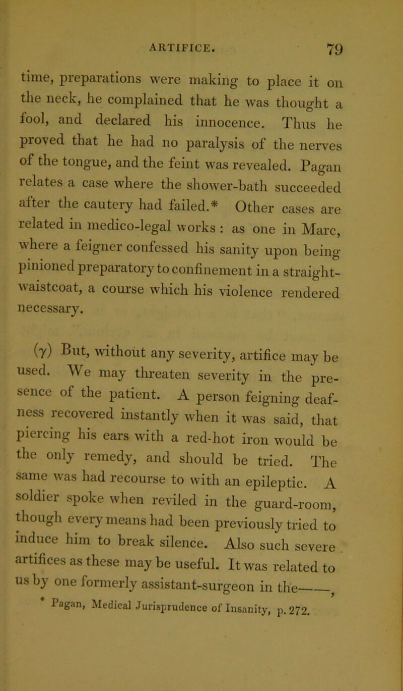 time, preparations were making to place it on the neck, he complained that he was thought a tool, and declared his innocence. Thus he proved that he had no paralysis of the nerves of the tongue, and the feint was revealed. Pagan 1 elates a case where the shower-bath succeeded alter the cautery had failed.* Other cases are related in medico-legal works : as one in Marc, where a feigner confessed his sanity upon being- pinioned preparatory to confinement in a straight- waistcoat, a course which his violence rendered necessary. (7) But, without any severity, artifice may be used. W e may threaten severity in the pre- sence of the patient. A person feigning deaf- ness recovered instantly when it was said, that piercing his ears with a red-hot iron would be the only remedy, and should be tried. The same was had recourse to with an epileptic. A soldier spoke when reviled in the guard-room, though every means had been previously tried to induce him to break silence. Also such severe artifices as these may be useful. It was related to us by one formerly assistant-surgeon in the , Pagan, Medical Jurisprudence of Insanity, p.272.