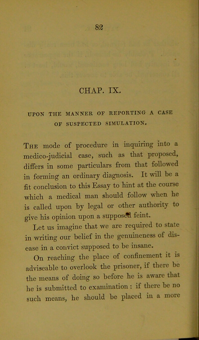 CHAP. IX. UPON THE MANNER OF REPORTING A CASE OF SUSPECTED SIMULATION. The mode of procedure in inquiring into a medico-judicial case, sucli as that proposed, differs in some particulars from that followed in forming an ordinary diagnosis. It will he a fit conclusion to this Essay to hint at the course which a medical man should follow when he is called upon by legal or other authority to give his opinion upon a supposdfi feint. Let us imagine that we are required to state in writing our belief in the genuineness of dis- ease in a convict supposed to be insane. On reaching the place of confinement it is adviseable to overlook the prisoner, if there be the means of doing so before he is aware that he is submitted to examination : if there be no such means, he should be placed in a more