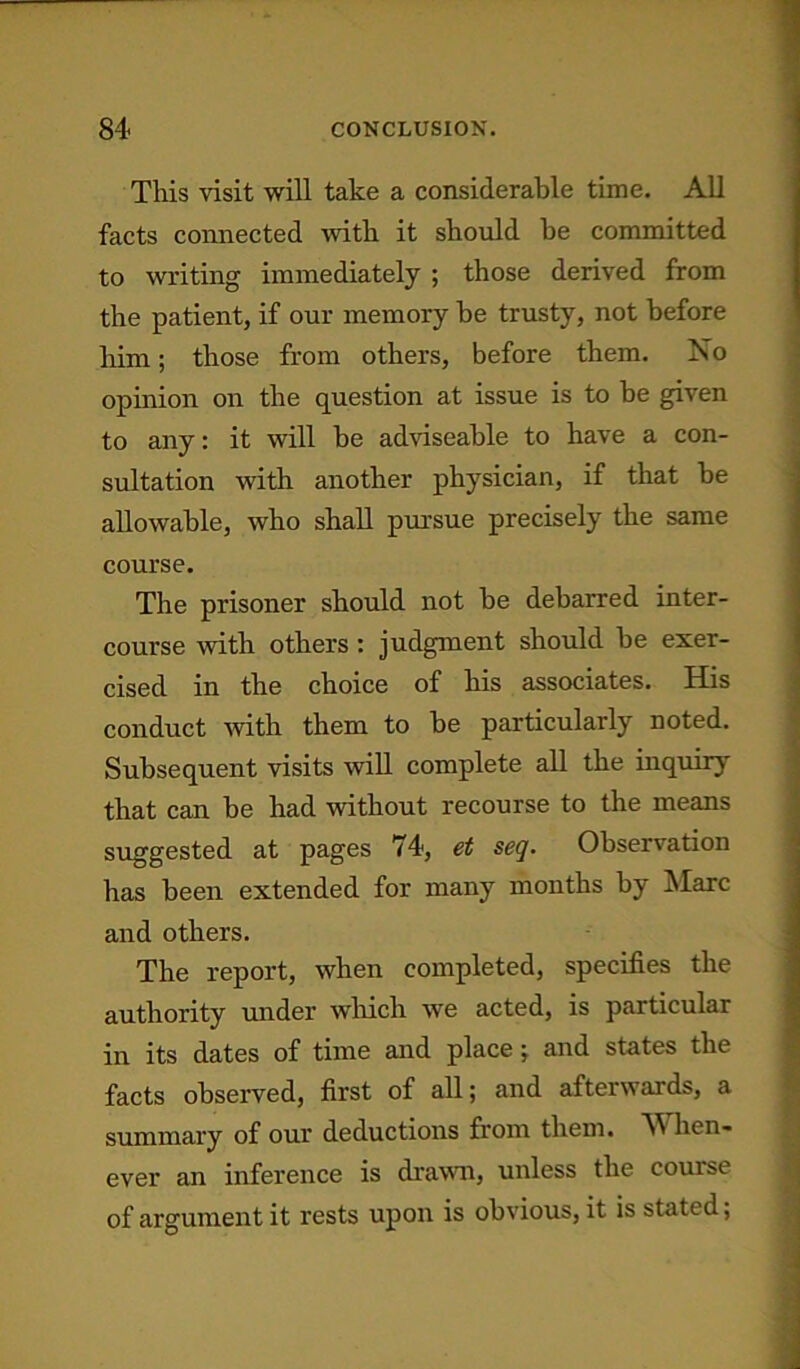 This visit will take a considerable time. All facts connected with it should he committed to writing immediately ; those derived from the patient, if our memory he trusty, not before him; those from others, before them. No opinion on the question at issue is to be given to any: it will be adviseable to have a con- sultation with another physician, if that be allowable, who shall pursue precisely the same course. The prisoner should not be debarred inter- course with others : judgment should be exer- cised in the choice of his associates. His conduct with them to be particularly noted. Subsequent visits will complete all the inquiry that can be had without recourse to the means suggested at pages 74, et seq. Observation has been extended for many months by Marc and others. The report, when completed, specifies the authority under which we acted, is particular in its dates of time and place j and states the facts observed, first of all; and afterwards, a summary of our deductions from them. hen- ever an inference is drawn, unless the course of argument it rests upon is obvious, it is stated;