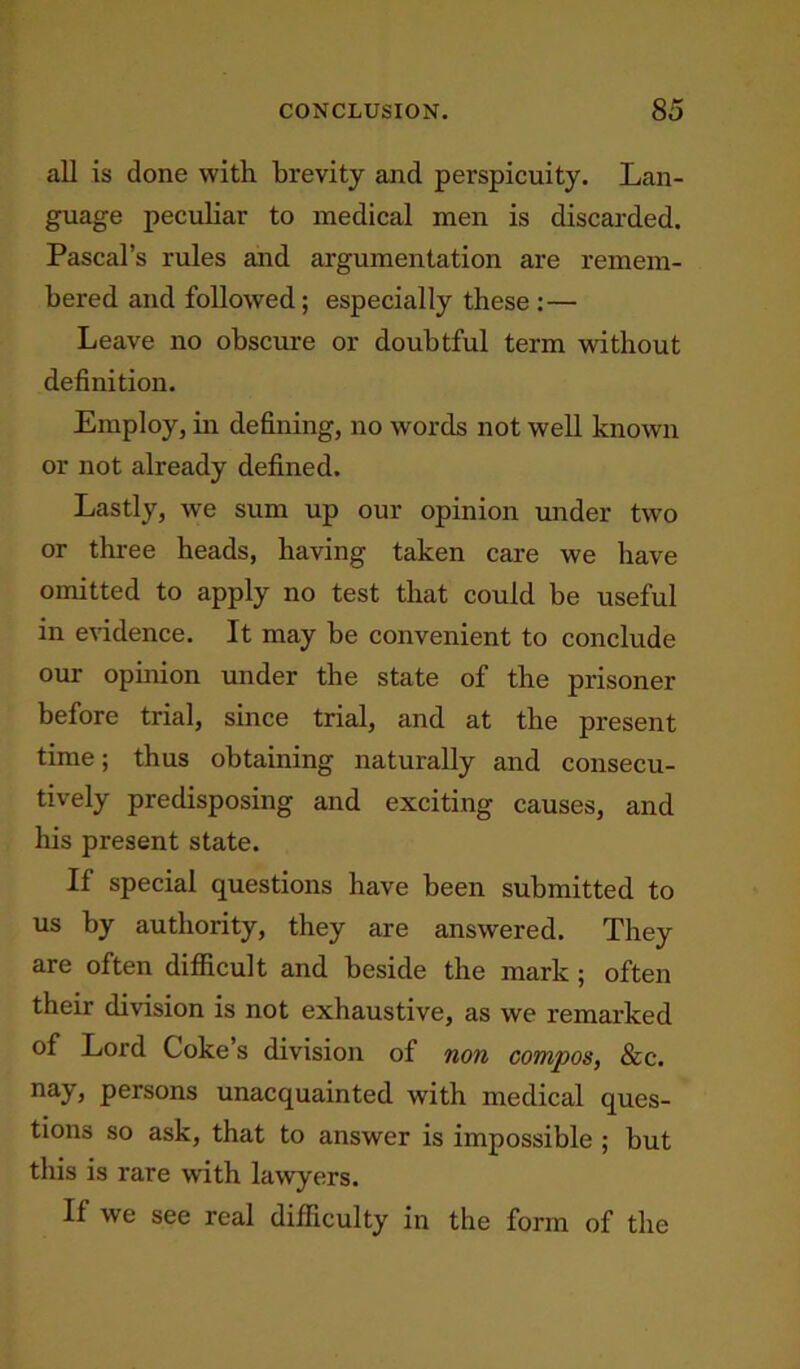 all is done with brevity and perspicuity. Lan- guage peculiar to medical men is discarded. Pascal’s rules and argumentation are remem- bered and followed; especially these : — Leave no obscure or doubtful term without definition. Employ, in defining, no words not well known or not already defined. Lastly, we sum up our opinion under two or three heads, having taken care we have omitted to apply no test that could be useful in evidence. It may be convenient to conclude our opinion under the state of the prisoner before trial, since trial, and at the present time; thus obtaining naturally and consecu- tively predisposing and exciting causes, and his present state. If special questions have been submitted to us by authority, they are answered. They are often difficult and beside the mark ; often their division is not exhaustive, as we remarked of Lord Coke’s division of non compos, &c. nay, persons unacquainted with medical ques- tions so ask, that to answer is impossible ; but this is rare with lawyers. If we see real difficulty in the form of the