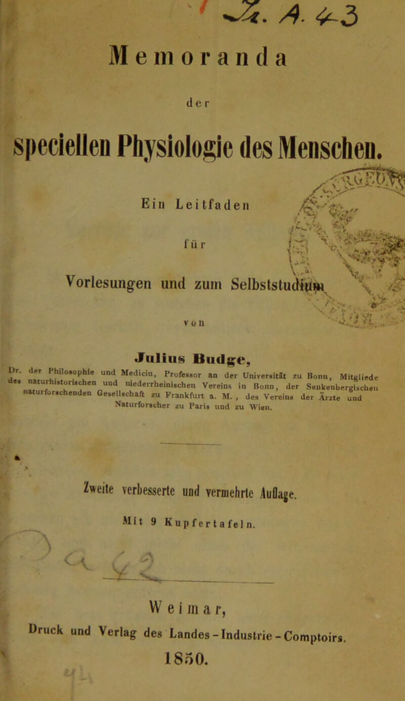 Memoranda der sjieciellen Physiolojäye des Menschen, Ein Leitfaden für ,4 % Vorlesungen und zum Selbststudid^H, \ V u n •Jiiliii»» Uud$;^e, Dr. der Phllo.ophle und Medicin, Profewor an der Univer.itfc eu Bonn, Mitgliedc de. n«urhUtorU^en und nlederrheini.chen Vereins in Bonn, der Seukenbergi.cl.eu narurfor.chenden Gesell.chaft zu Frankfurt a. M. , des Verein, der Ärzte und Naturforscher *u Paris und *u Wien. Zweite verbesserte und vermehrte Auflage. Mit 9 Kupf er t a fe 1 n. \ W e i m a r, Druck und Verlag des Landes-Industrie-Comptoirs.