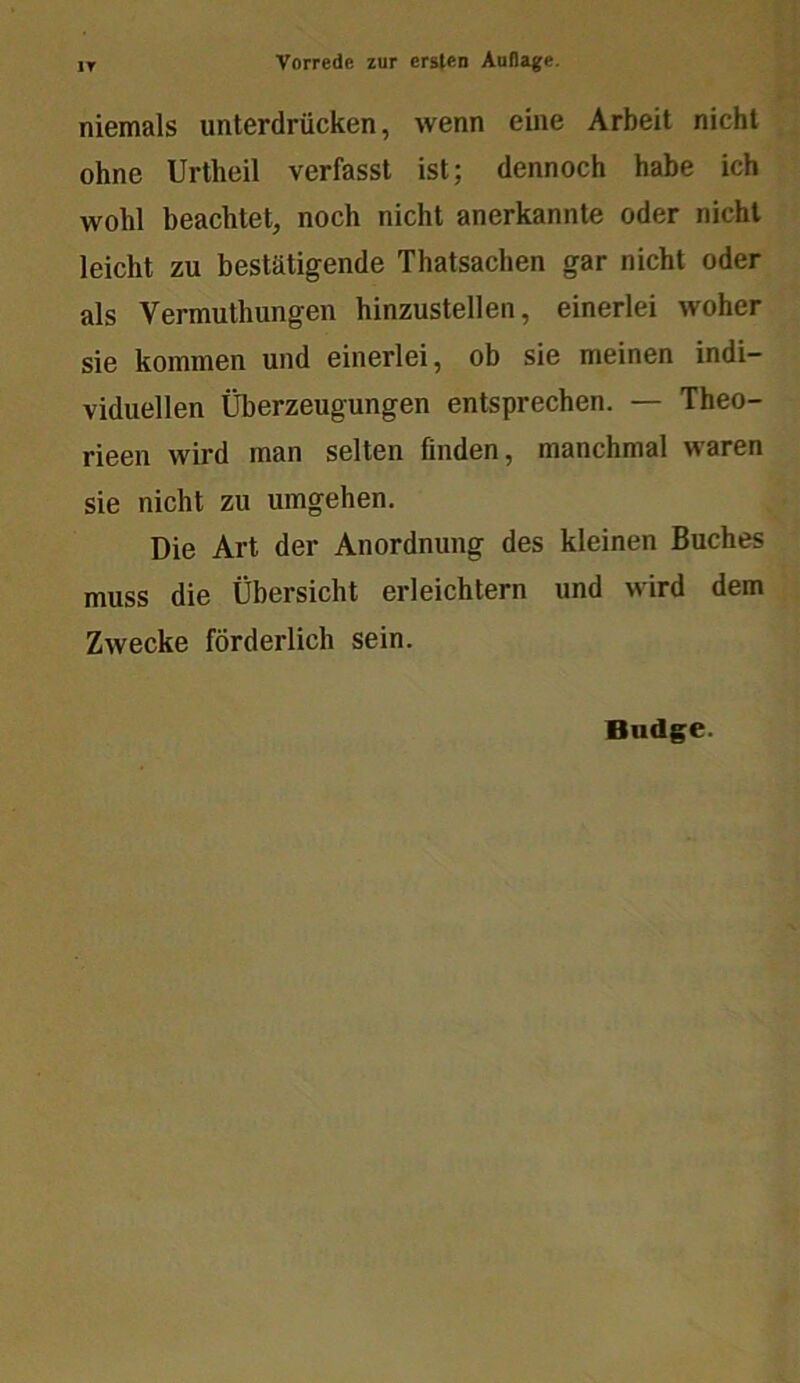 niemals unterdrücken, wenn eine Arbeit nicht ohne Urtheil verfasst ist; dennoch habe ich wohl beachtet, noch nicht anerkannte oder nicht leicht zu bestätigende Thatsachen gar nicht oder als Vermuthungen hinzustellen, einerlei woher sie kommen und einerlei, ob sie meinen indi- viduellen Überzeugungen entsprechen. — Theo- rieen wird man selten finden, manchmal waren sie nicht zu umgehen. Die Art der Anordnung des kleinen Buches muss die Übersicht erleichtern und wird dem Zwecke förderlich sein.