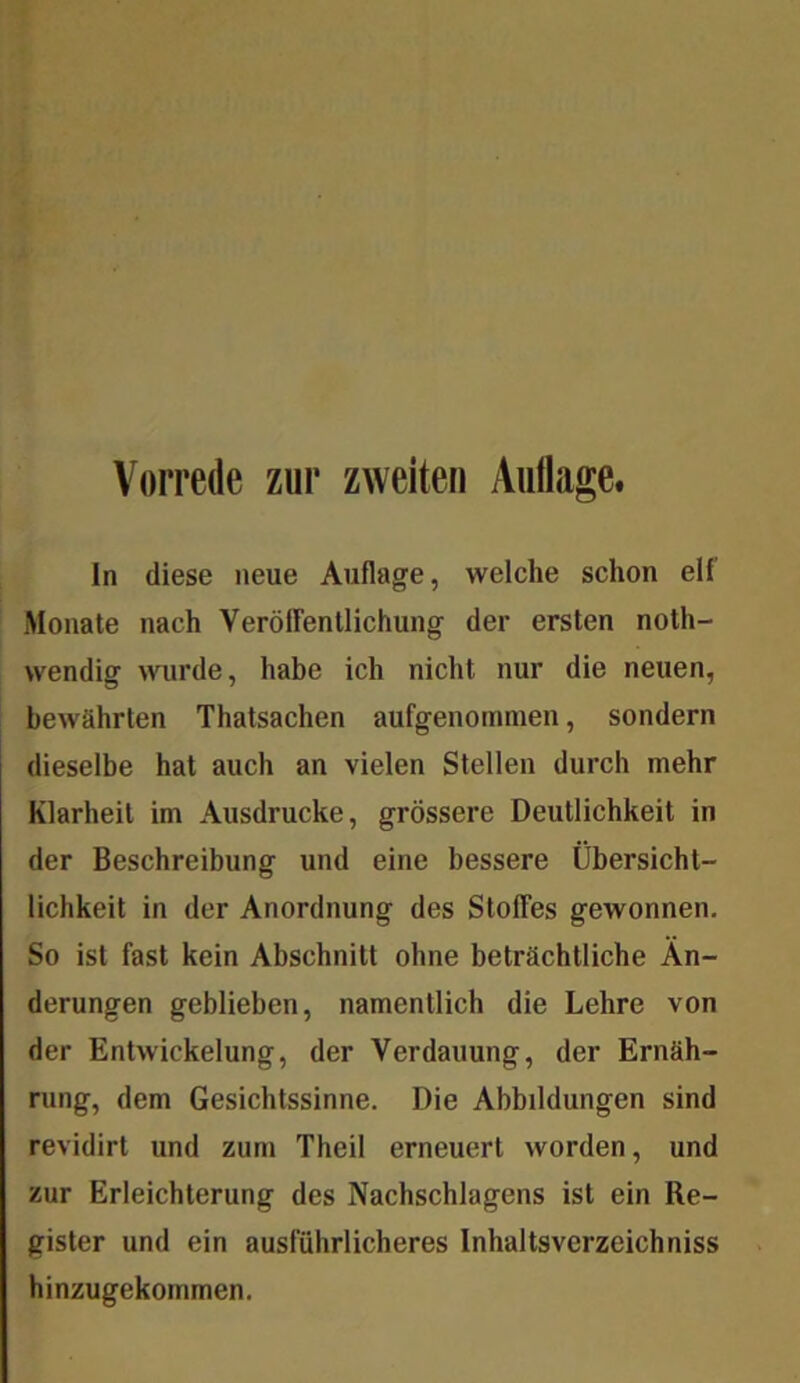 ln diese neue Auflage, welche schon elf Monate nach VerölFentlichung der ersten noth- wendig wurde, habe ich nicht nur die neuen, bewährten Thatsachen aufgenomnien, sondern dieselbe hat auch an vielen Stellen durch mehr Klarheit im Ausdrucke, grössere Deutlichkeit in der Beschreibung und eine bessere Übersicht- lichkeit in der Anordnung des Stoffes gewonnen. So ist fast kein Abschnitt ohne beträchtliche Än- derungen geblieben, namentlich die Lehre von der Entwickelung, der Verdauung, der Ernäh- rung, dem Gesichtssinne. Die Abbildungen sind revidirt und zum Theil erneuert worden, und zur Erleichterung des Nachschlagens ist ein Re- gister und ein ausführlicheres Inhaltsverzeichniss hinzugekommen.
