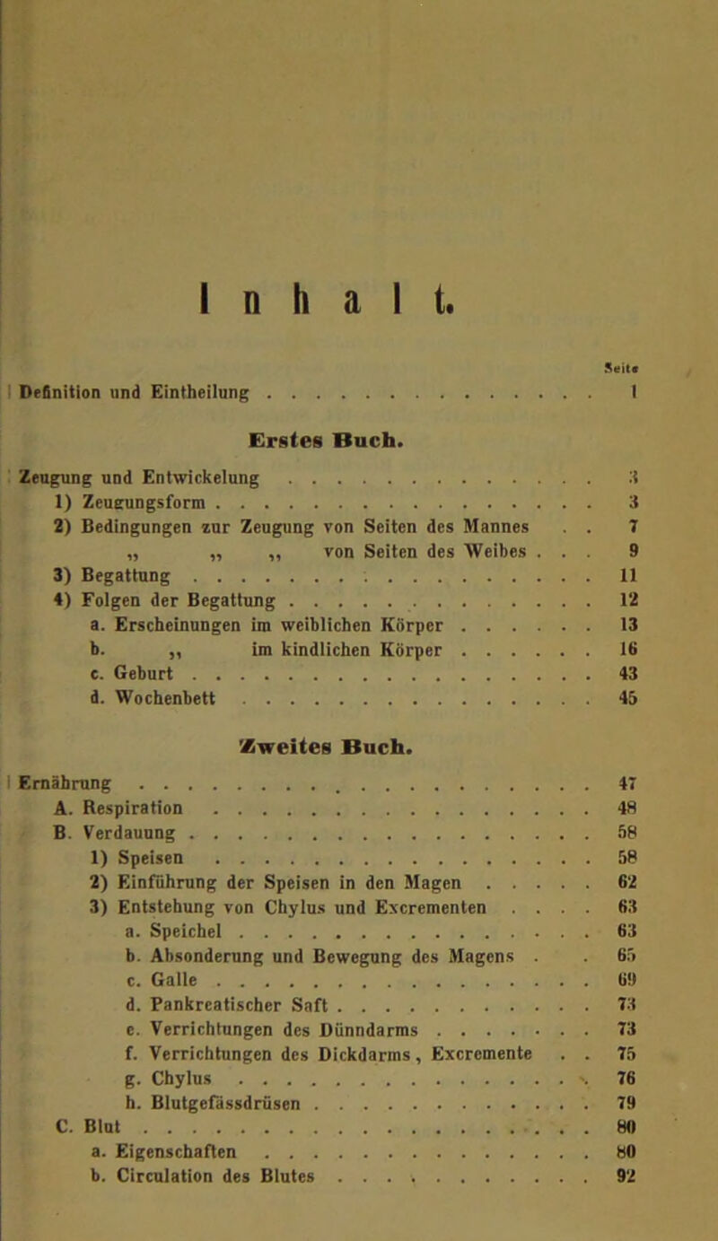 I Inhalt. Seit« 11 Definition und Eintheilung I Erstes Buch. Zeugung und Entwickelung :i 1) ZeuGTungsform 3 2) Bedingungen zur Zeugung von Seiten des Mannes . . 7 „ „ „ von Seiten des Weibes ... 9 3) Begattung 11 4) Folgen der Begattung 12 a. Erscheinungen im weiblichen Körper 13 b. „ im kindlichen Körper 16 e. Geburt 43 d. Wochenbett 45 Xweites Buch. I Ernährung 47 A. Respiration 48 B. Verdauung 58 1) Speisen 58 2) Einführung der Speisen in den Magen 62 3) Entstehung von Chylus und Excrementen .... 63 a. Speichel 63 b. Absonderung und Bewegung des Magens . . 65 c. Galle 6« d. Pankreatischer Saft 73 e. Verrichtungen des Dünndarms 73 f. Verrichtungen des Dickdarms , Excremente . . 75 g. Chylus 76 h. Blutgefassdrfisen 79 C. Blut 80 a. Eigenschaften 80 b. Circulation des Blutes 92