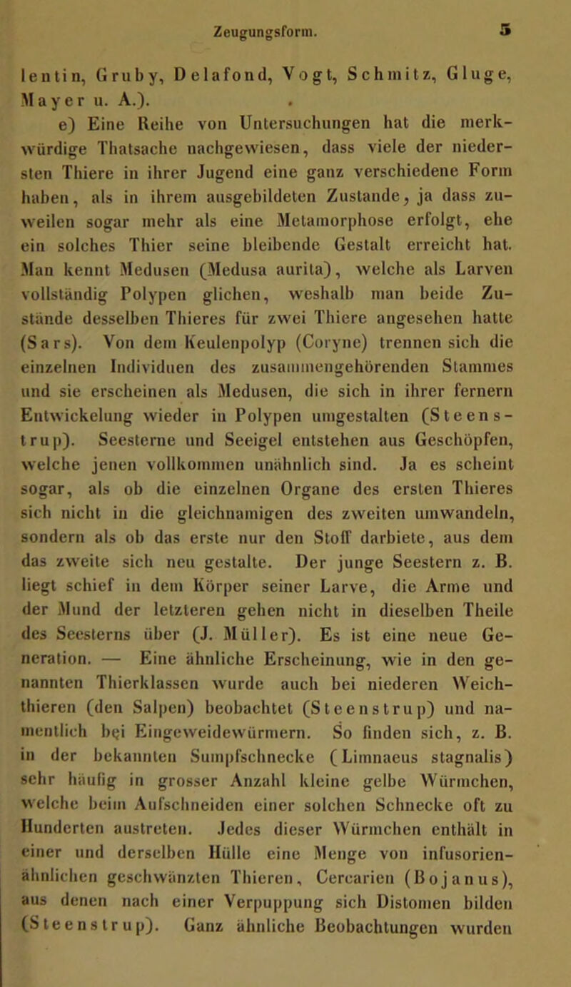 lentin, Gruby, Delafond, Vogt, Schmitz, Ginge, Mayer u. A.). e) Eine Reibe von Untersuchungen hat die merk- würdige Thalsache nachgewiesen, dass viele der nieder- sten Thiere in ihrer Jugend eine ganz verschiedene Form haben, als in ihrem ausgebildeten Zustande, ja dass zu- weilen sogar mehr als eine Metamorphose erfolgt, ehe ein solches Thier seine bleibende Gestalt erreicht hat. Man kennt Medusen (Medusa aurita), welche als Larven vollständig Polypen glichen, weshalb man beide Zu- stande desselben Thieres für zwei Thiere angesehen hatte (Sars). Von dem Keulenpolyp (Coiyne) trennen sich die einzelnen Individuen des zusammengehürenden Stammes und sie erscheinen als Medusen, die sich in ihrer fernem Entwickelung wieder in Polypen umgestalten (Steens- trup). Seesterne und Seeigel entstehen aus Geschöpfen, welche jenen vollkommen unähnlich sind. Ja es scheint sogar, als ob die einzelnen Organe des ersten Thieres sich nicht in die gleichnamigen des zweiten umwandeln, sondern als ob das erste nur den Stolf darbiete, aus dem das zweite sich neu gestalte. Der junge Seestern z. B. liegt schief in dem Körper seiner Larve, die Arme und der Mund der letzteren gehen nicht in dieselben Theile des Seesterns über (J. Müller). Es ist eine neue Ge- neration. — Eine ähnliche Erscheinung, wie in den ge- nannten Thierklassen wurde auch bei niederen Weich- thieren (den Salpen) beobachtet (Steens trup) und na- mentlich bei Eingeweidewürmern. So finden sich, z. ß. in der bekannten Suinpfschnecke (Limnacus stagnalis) sehr häufig in grosser Anzahl kleine gelbe Würmchen, welche beim Aufschneiden einer solchen Schnecke oft zu Hunderten austreten. Jedes dieser Würmchen enthält in einer und derselben Hülle eine Menge von infusorien- ähnlichen geschwänzten Thieren, Cercarien (Bojanus), aus denen nach einer Verpuppung sich Uistomen bilden (Slee ns Ir up). Ganz ähnliche Beobachtungen wurden