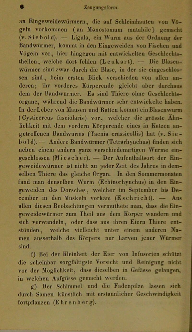 Zeugiingsronn. an Eingeweidewürmern, die auf Schleimhäuten von Vö- geln Vorkommen (an Monostomutn mutabile) gemacht (v. Sieb old). — Ligula, ein Wurm aus der Ordnung der Bandwürmer, kommt in den Eingeweiden von Fischen und Vögeln vor, hier hingegen mit entwickelten Geschlechts- theilen, welche dort fehlen (Leukart). — Die Blasen- würmer sind zwar durch die Blase, in der sie eingeschlos- sen sind, beim ersten Blick verschieden von allen an- deren; ihr vorderes Körperende gleicht aber durchaus dem der Bandwürmer. Es sind Thiere ohne Geschlechts- organe, während die Bandwürmer sehr entwickelte haben. In der Leber von Mäusen und Ratten kommt ein Blasenwurm (Cysticercus fasciolaris) vor, welcher die grösste Ähn- lichkeit mit dem vordem Körperende eines in Katzen an- getroffenen Bandwurms (Taenia crassicollis) hat (v. Sie- bold).— Andere Bandwürmer (Telrarhynchus) linden sich neben einem andern ganz verschiedenartigen Wurme ein- geschlossen (Mi es eher). — Der Aufcnlhaltsort der Ein- geweidewürmer ist nicht zu jeder Zeit des Jahres in dem- selben Thiere das gleiche Organ. In den Sommermonaten fand man denselben Wurm (Echinorhynchus) in den Ein- geweiden des Dorsches, welcher im September bis De- cember in den Muskeln vorkam (Eschrieht). — Aus allen diesen Beobachtungen vermuthete man, dass die Ein- geweidewürmer zum Theil aus dem Körper wandern und sich verwandeln, oder dass aus ihren Eiern Thiere ent- stünden, welche vielleicht unter einem anderen Na- men ausserhalb des Körpers nur Larven jener Würmer sind. 0 Bei der Kleinheit der Eier von Infusorien schützt die scheinbar sorgfältigste Vorsicht und Reinigung nicht vor der Möglichkeit, dass dieselben in Gefässe gelangen, in welchen Aufgüsse gemacht werden. g) Der Schimmel und die Fadenpilzc lassen sich durch Samen künstlich mit erstaunlicher Geschwindigkeit fort|)flanzen (Ehrenborg).
