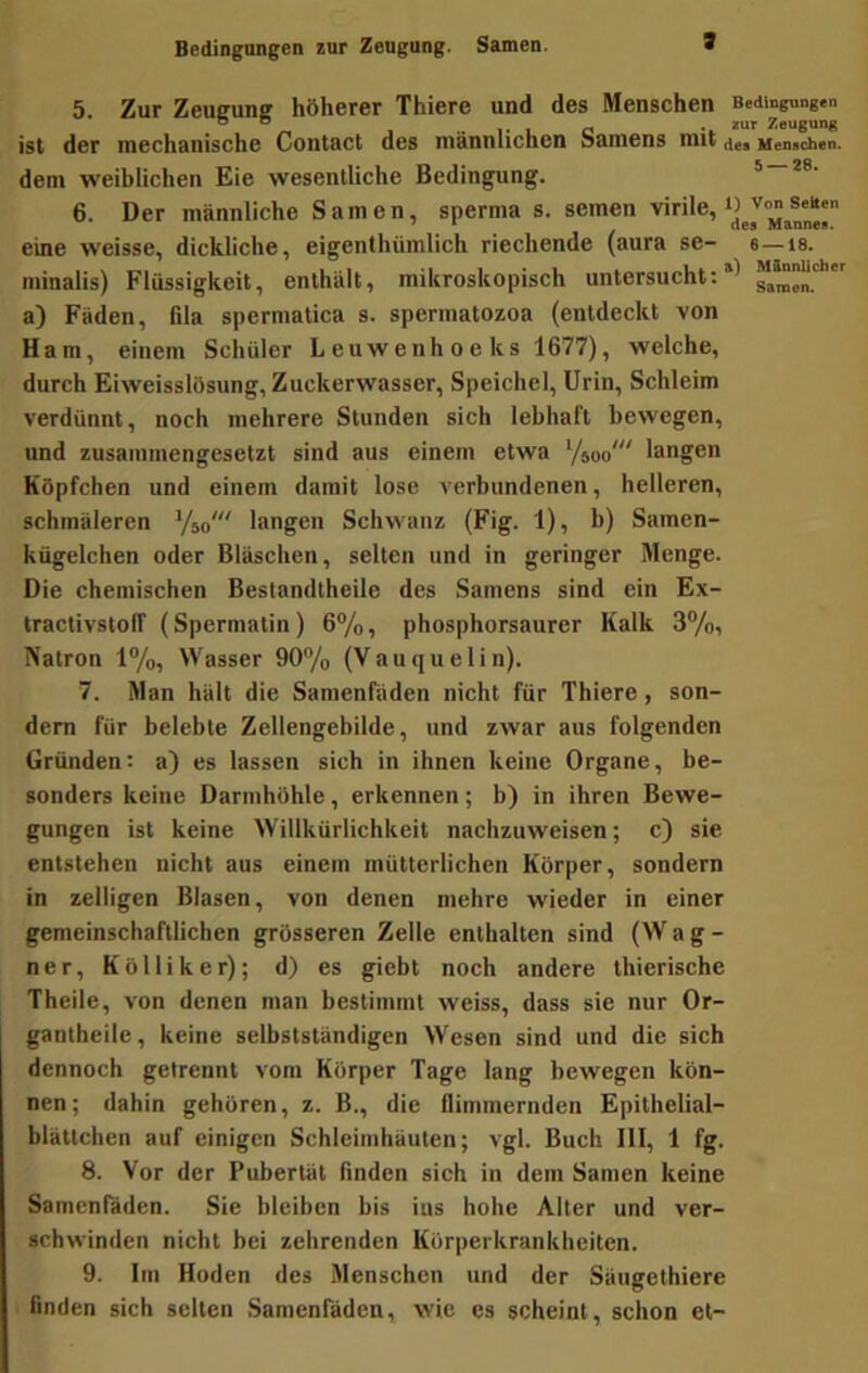 Bedingungen zur Zeugung. Samen. 1 5. Zur Zeugung höherer Thiere und des Menschen Bedingungen ist der mechanische Contact des männlichen Samens mit Memchen. dem weiblichen Eie wesentliche Bedingung. * 6. Der männliche Samen, sperma s. semen eine weisse, dickliche, eigenthümlich riechende (aura se- s—is. minalis) Flüssigkeit, enthält, mikroskopisch untersucht;*^ ^amen.*' a) Fäden, fila spermatica s. spermatozoa (entdeckt von Ham, einem Schüler Leuwenhoeks 1677), welche, durch Eiweisslösung, Zuckerwasser, Speichel, Urin, Schleim verdünnt, noch mehrere Stunden sich lebhaft bewegen, und zusammengesetzt sind aus einem etwa Vsoo'“ langen Köpfchen und einem damit lose verbundenen, helleren, schmäleren %o' langen Schwanz (Fig. 1), b) Samen- kügelchen oder Bläschen, selten und in geringer Menge. Die chemischen Bestandtheile des Samens sind ein Ex- tractivstoff (Spermatin) 6%, phosphorsaurer Kalk 3%, Natron 1%, Wasser 90/o (Vau q u eli n). 7. Man hält die Samenfaden nicht für Thiere, son- dern für belebte Zellengebilde, und zwar aus folgenden Gründen; a) es lassen sich in ihnen keine Organe, be- sonders keine Darmhöhle, erkennen; b) in ihren Bewe- gungen ist keine Willkürlichkeit nachzuweisen; c) sie entstehen nicht aus einem mütterlichen Körper, sondern in zelligen Blasen, von denen mehre wieder in einer gemeinschaftlichen grösseren Zelle enthalten sind (W a g - n e r, K ö 11 i k e r); d) es giebt noch andere thierische Theile, von denen man bestimmt weiss, dass sie nur Or- gantheilc, keine selbstständigen Wesen sind und die sich dennoch getrennt vom Körper Tage lang bewegen kön- nen; dahin gehören, z. B., die flimmernden Epithelial- blättchen auf einigen Schleimhäuten; vgl. Buch III, 1 fg. 8. Vor der Pubertät finden sich in dem Samen keine Samenfäden. Sie bleiben bis ius hohe Alter und ver- schwinden nicht bei zehrenden Körperkrankheiten. 9. Im Hoden des Menschen und der Säugethiere finden sich selten Samenfäden, wie es scheint, schon et-