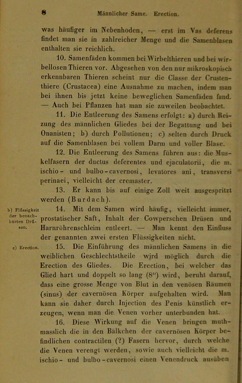 was häufiger im Nebenhoden, — erst im Vas deferens findet man sie in zahlreicher Menge und die Samenblasen enthalten sie reichlich. 10. Samenfäden kommen hei Wirhelthieren und bei wir- bellosen Thieren vor. Abgesehen von den nur mikroskopisch erkennbaren Thieren scheint nur die Classe der Crusten- thiere (Crustacea) eine Ausnahme zu machen, indem man bei ihnen bis jetzt keine beweglichen Samenfäden fand. — Auch bei Pflanzen hat man sie zuweilen beobachtet. 11. Die Entleerung des Samens erfolgt: a) durch Rei- zung des männlichen Gliedes bei der Begattung und bei Onanisten; b) durch Pollutionen; c) selten durch Druck auf die Samenblasen bei vollem Darm und voller Blase. 12. Die Entleerung des Samens führen aus: die Mus- kelfasern der ductus deferentes und ejaculatorii, die m. ischio - und bulbo - cavernosi, levatores ani, transversi perinaei, vielleicht der cremaster. 13. Er kann bis auf einige Zoll weit ausgespritzt werden (Burdach). b) Fittüsigkeit 14. Mit dem Samen wird häufig, vielleicht inuner, halten'Drflr prostatisclicr Saft, Inhalt der Cowperschen Drüsen und «• Harnrührenschleim entleert. — Man kennt den Einfluss der genannten zwei ersten Flüssigkeiten nicht, c) Erection. 15. Die Einführung des männlichen Samens in die weiblichen Geschlechtstheile wird möglich durch die Erection des Gliedes. Die Erection, bei welcher das Glied hart und doppelt so lang (8) wird, beruht darauf, dass eine grosse Menge von Blut in den venösen Räumen (sinus) der cavernüsen Körper aufgehalten wird. Man kann sie daher durch Injection des Penis künstlich er- zeugen, wenn man die Venen vorher unterbunden hat. 16. Diese Wirkung auf die Venen bringen niulh- masslich die in den Bälkchen der cavernüsen Körper be- findlichen contractilen (?) Fasern hervor, durch welche die Venen verengt werden, sowie auch vielleicht die m. ischio- und bulbo-cavernosi einen Venendruck ausübeii