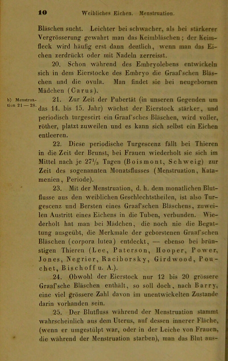b) Menstrua- tion 21—26. lO Weibliches Eichen. Menstruation. Bläsclien sucht. Leichter bei schwacher, als bei stärkerer Vergrösserung gewahrt man das Keimbläschen; der Keim- fleck wird häuGg erst dann deutlich, wenn man das Ei- chen zerdrückt oder mit Nadeln zerreisst. 20. Schon während des Embryolebens entwickeln sich in dem Eierstocke des Embryo die Graafschen Bläs- chen und die ovula. Man Gndet sie bei neugebomen Mädchen (Carus). 21. Zur Zeit der Pubertät (in unseren Gegenden um das 14. bis 15. .lahr) wächst der Eierstock stärker, und periodisch turgescirt ein Graafsches Bläschen, wird voller, rüther, platzt zuweilen und es kann sich selbst ein Eichen entleeren. 22. Diese periodische Turgescenz fällt bei Thieren in die Zeit der Brunst, bei Frauen wiederholt sie sich im Mittel nach je 27V3 Tagen (Boismont, Schweig) zur Zeit des sogenannten Monatsflusses (Menstruation, Kata- menien, Periode). 23. Mit der Menstruation, d. h. dem monatlichen Blut- flusse aus den weiblichen Geschlechtstheilen, ist also Tur- gescenz und Bersten eines Graafschen Bläschens, zuwei- len Austritt eines Eichens in die Tuben, verbunden. Wie- derholt hat man bei Mädchen, die noch nie die Begat- tung ausgeübt, die Merkmale der geborstenen Graafsehen Bläschen (corpora lutea) entdeckt, — ebenso bei brün- stigen Thieren (Lee, Paterson, Hooper, Power, Jones, Negrier, Raciborsky, Girdwood, Pou- chet, Bischoff u. A.). 24. Obwohl der Eierstock nur 12 bis 20 grossere Graafsche Bläschen enthält, so soll doch, nach Barry, eine viel grössere Zahl davon im unentwickelten Zustande darin vorhanden sein. 25. Der Blutfluss während der Menstruation stammt wahrscheinlich aus dem Uterus, auf dessen innerer Fläche, (wenn er umgestülpt war, oder in der Leiche von Frauen, die während der Menstruation starben), man das Blut aus-