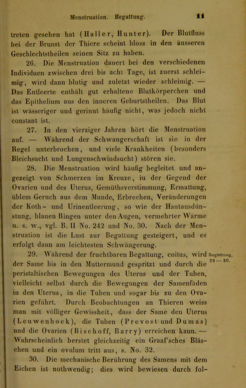 Menstruation. Begattung'. treten gesehen hat (Haller, Hunter). Der Blutlhiss bei der Brunst der Thiere scheint hloss in den äusseren Geschlechlslheilen seinen Sitz zu haben. 26. Die Menstruation dauert bei den verschiedenen Individuen zwischen drei bis acht Tage, ist zuerst schlei- mig, wird dann blutig und zuletzt wieder schleimig. — Das Entleerte enthält gut erhaltene Blutkörperchen und das Epithelium aus den inneren Geburtstheilen. Das Blut ist wässeriger und gerinnt häufig nicht, was jedoch nicht constant ist. 27. In den vierziger Jahren hört die Menstruation auf. — Während der Schwangerschaft ist sie in der Regel unterbrochen, und viele Krankheiten (besonders Bleichsucht und Lungenschwindsucht) stören sie. 28. Die Menstruation wird häufig begleitet und an- gezeigt von Schmerzen im Kreuze, iu der Gegend der Ovarien und des Uterus, Gemiithsverstimmung, Ermattung, üblem Geruch aus dem Munde, Erbrechen, Veränderungen der Koth- und Urinenlleerung, so wie der Hautausdün- stung, blauen Ringen unter den Augen, vermehrter Wärme u. s. w., vgl. B. II No. 242 und No. 30. Nach der Men- struation ist die Lust zur Begattung gesteigert, und es erfolgt dann am leichtesten Schwängerung. 29. Während der fruchtbaren Begattung, coitus, wird BegtmuuB. der Same bis in den Muttermund gespritzt und durch die peristaltischen Bewegungen des Uterus und der Tuben, vielleicht selbst durch die Bewegungen der Samenfäden in den Uterus, in die Tuben und sogar bis zu den Ova- rien geführt. Durch Beobachtungen an Thieren weiss man mit völliger Gewissheit, dass der Same den Uterus (L e u w en h o e k), die Tuben (P r e v o s t und Dumas) und die Ovarien (Bischoff, Barry) erreichen kann.— Wahrscheinlich berstet gleichzeitig ein Graaf’sches Bläs- chen und ein ovulum tritt aus, s. No. 32. 30. Die mechanische Berührung des Samens mit dem Eichen ist nothwendig; dies wird bewiesen durch fol-
