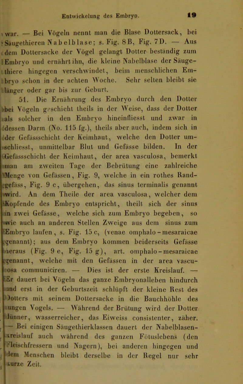 , yyar. — Bei Vögeln nennt man die Blase DoUersack, bei ' Saugelhieren Na b elb läse; s. Fig. 8B, Fig. 7D. — Aus (dem Dottersacke der Vögel gelangt Dotter beständig zum lEnibryo und ernährt ilin, die kleine Nabelblase der Säuge- thiere hingegen verschwindet, beim menschlichen Em- tbryo schon in der achten Woche. Sehr selten bleibt sie hlängcr oder gar bis zur Geburt. 51. Die Ernährung des Embryo durch den Dotter bbei Vögeln geschieht theils in der Weise, dass der Dotter «als solcher in den Embryo hineinlliesst und zwar in ddessen Darm (No. 115 fg.), theils aber auch, indem sich in üder Gefässschicht der Keimhaut, welche den Dotter um- •«chliesst, unmittelbar Blut und Gefässe bilden. In der GGefässschicht der Keimhaut, der area vasculosa, bemerkt nman am zweiten Tage der Bebrütung eine zahlreiche IBIenge von Gebissen, Fig. 9, welche in ein rothes Rand- tgefäss, Fig. 9 c, übergehen, das sinus terminalis genannt wird. An dem Theile der area vasculosa, welcher dem kKopfende des Embryo entspricht, theilt sich der sinus üin zwei Gefässe, welche sich zum Embryo begeben, so »wie auch an anderen Stellen Zweige aus dem sinus zum EEmbryo laufen, s. Fig. 15c, (venae omphalo-mesaraicae (genannt); aus dem Embryo kommen beiderseits Gefässe laeraus (Fig. 9 e, Fig. 15 g), art. omphalo-mesaraicae rgenannt, welche mit den Gefässen in der area vascu- Osa communicircn. — Dies ist der erste Kreislauf. — iEr dauert bei Vögeln das ganze Embryonalleben hindurch .and erst in der Geburtszeit schlüpft der kleine Rest des llotters mit seinem Dottersacke in die Bauchhöhle des I «ungen Vogels. — Während der Brütung wird der Dotter ^lünner, wasserreicher, das Eiweiss consistenter, zäher. j — Bei einigen Säugethierklassen dauert der Nabelblasen- I Kreislauf auch während des ganzen Föluslebens (den _ ’leischfressern und Nagern), bei anderen hingegen und I lern Menschen bleibt derselbe in der Regel nur sehr . turze Zeit.
