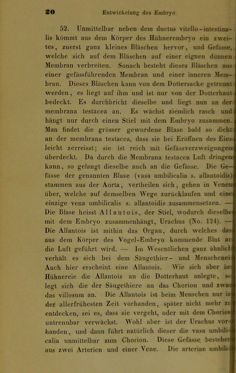 52. Unmittelbar neben dem ductus vitello-intestina- lis kümmt aus dem Körper des Hühnerembryo ein zwei- tes, zuerst ganz kleines Bläsehen hervor, und Gefasse,. welche sich auf dem Bliisehen auf einer eignen dünnen f Membran verbreiten. Sonach besteht dieses Bläschen aus- einer gefiissführenden Membran und einer inneren Mein-- bran. Dieses Bläschen kann von dem Dottersacke getrennt; werden, es liegt auf ihm und ist nur von der Dotterhauti bedeckt. Es durchbricht dieselbe und liegt nun an der' membrana testacea an. Es wächst ziemlich rasch und: hängt nur durch einen Stiel mit dem Embryo zusammen. Man findet die grosser gewordene Blase bald so dicht: an der membrana testacea, dass sie bei Eröffnen des Eies: leicht zerreisst; sie ist reich mit Gefässverzweigungen; überdeckt. Da durch die Membrana testacea Luft dringem kann, so gelangt dieselbe auch an die Gefasse. Die Ge- fässe der genannten Blase (vasa umbilicalia s. allantoidb) stammen aus der Aorta, vertheilen sich, gehen in Venen über, welche auf demselben Wege zurücklaufen und eine einzige vena umbilicalis s. allantoidis zusammensetzen. — Die Blase heisst Allantois, der Stiel, wodurch dieselbe mit dem Embryo zusammeuhängt, Urachus (No. 124). — Die Allantois ist mithin das Organ, durch welches das aus dem Körper des Vogel-Embryo kommende Blut ar die Luft geführt wird. — Im Wesentlichen ganz ähnlicl verhält es sich bei dem Säugethier- und Menschenei Auch hier erscheint eine Allantois. Wie sich aber in- Hühnereie die Allantois an die Dotterhaut anlegte, si legt sich die der Säugethiere an das Chorion und iwai das villosum an. Die Allantois ist beim Menschen nttr ir der allerfrühesten Zeit vorhanden, später nicht mehr zi entdecken, sei es, dass sie vergeht, oder mit dem Chorio» untrennbar verwächst. Wohl aber ist der Urachus vor- handen, und daun führt natürlich dieser die vasa umbili- calia unmittelbar zum Chorion. Diese Gefasse bestehet aus zwei Arterien und einer Vene. Die arteriae umbili