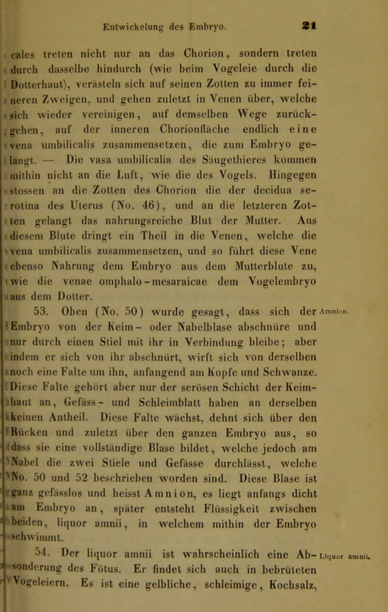 I cales treten nicht nur an das Chorion, sondern treten durch dasselbe hindurch (wie beim Vogeleie durch die 11 Doiterhaut), verästeln sich auf seinen Zotten zu immer fei- I neren Zweigen, und gehen zuletzt in Venen über, welche «sich wieder vereinigen, auf demselben Wege zurück- < gehen, auf der inneren Chorionfläche endlich eine «vena umbilicalis zusainmensetzen, die zum Embryo ge- 1 langt. — Die vasa iimbilicalia des Säugetbieres kommen 1 mithin nicht an die Luft, wie die des Vogels. Hingegen • slossen an die Zotten des Chorion die der decidua se- •rotina des Uterus (No. 46), und an die letzteren Zot- ■ ten gelangt das nahrungsreiche Blut der Mutter. Aus (diesem Blute dringt ein Theil in die Venen, welche die «vena umbilicalis zusammensetzen, und so führt diese Vene (ebenso Nahrung dem Embryo aus dem Mutterblute zu, twie die venae omphalo-mesaraicae dem Vogelembryo ■laus dem Dotter. 53. Oben (No. 50) wurde gesagt, dass sich derAmninn. 1 Embryo von der Keim- oder Nabelblase abschnüre und rnur durch einen Stiel mit ihr in Verbindung bleibe; aber I indem er sich von ihr abschnürt, wirft sich von derselben inoch eine Falte um ihn, anfangend am Kopfe und Schwänze. I Diese Falte gehört aber nur der serösen Schicht der Keim- lihaut an, Gefäss- und Schleimblatt haben an derselben ^keinen Antheil. Diese Falte wächst, dehnt sich über den fRücken und zuletzt über den ganzen Embryo aus, so dda.s.s sic eine vollständige Blase bildet, welche jedoch am 'Nabel die zwei Stiele und Gefässe durchlässt, welche 'No. 50 und 52 beschrieben worden sind. Diese Blase ist rganz gefässlos und heisst Amnion, es liegt anfangs dicht lain Embryo an, später entsteht Flüssigkeit zwischen ’■ beiden, liquor amnii, in welchem mithin der Embryo ■ schwimmt. 54. Der liquor amnii ist wahrscheinlich eine Ab- Liquor umniu 1 Sonderung des Fötus. Er findet sich auch in bebrüteten r''Vogeleiern. Es ist eine gelbliche, schleimige, Kochsalz,