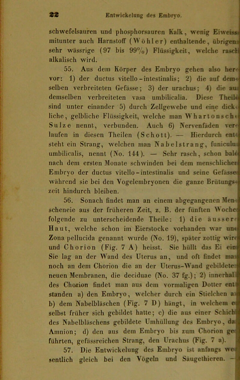 schwefelsauren und phosphorsauren Kalk, wenig Eiweissi mitunter auch Harnstoff (Wohler) enthaltende, übrigens sehr wässrige (97 bis 99“/o) Flüssigkeit, welche rasch alkalisch wird. 55. Aus dem Körper des Embryo gehen also her-r vor: 1) der ductus vitello-intestinalis; 2) die auf dera-t selben verbreiteten Gefässe; 3) der urachus; 4) die am demselben verbreiteten vasa umbilicalia. Diese Theil* sind unter einander 5) durch Zellgewebe und eine dick^ liehe, gelbliche Flüssigkeit, welche man Whartonsch« Sülze nennt, verbunden. Auch 6) Nen-enfäden ver' laufen in diesen Theilen (Schott). — Hierdurch ent-» steht ein Strang, welchen man Nabelstrang, funicnlui umbilicalis, nennt (No. 144). — Sehr rasch, schon bald nach dem ersten Monate schwinden bei dem menschlicher Embryo der ductus vitello-intestinalis und seine Gefässei während sie bei den Vogelembryonen die ganze Brütungs^ zeit hindurch bleiben. 56. Sonach findet man an einem abgegangenen Men-» scheneie aus der früheren Zeit, z. B. der fünften Woche« folgende zu unterscheidende Theile: 1) die äusserr Haut, welche schon im Eierstocke vorhanden war unc Zona pellucida genannt wurde (No. 19), später zottig wirr und Chorion (Fig. 7 A) heisst. Sie hüllt das Ei ein« Sie lag an der AVand des Uterus an, und oft findet ma« noch an dem Chorion die an der Uterus-Wand gebildeter neuen Membranen, die deciduae (No. 37 fg.); 2) innerhal.l des Chorion findet man aus dem vormaligen Dotter ent standen a) den Embryo, welcher durch ein Stielchen a) b) dem Nabelbläschen (Fig. 7 D) hängt, in welchem e selbst früher sich gebildet hatte; c) die aus einer Schichi des Nabelbläschcns gebildete Umhüllung des Embryo, da; Amnion; d) den aus dem Embryo bis zum Chorion ge< führten, gefässreichen Strang, den Urachus (Fig. 7 a). 57. Die Entwickelung des Embryo ist anfangs we< sentlich gleich bei den Vögeln und Säugethicren. -