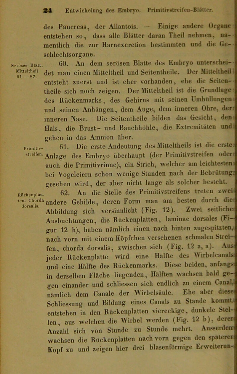 des Pancreas, der Allantois. — Einige andere Organe entstehen so, dass alle Blätter daran Theil nehmen, na- mentlich die zur Harnexeretion bestimmten und die Ge-- schlechtsorgane. ?rs»e» BiMt. 60. An dem serösen Blatte des Embryo unlerschei-- ei-87' Mitteltheil und Seitentheile. Der Mitteltheil; entsteht zuerst und ist eher vorhanden, ehe die Seiten-- theile sich noch zeigen. Der Mitteltheil ist die Grundlage- des Rückenmarks, des Gehirns mit seinen Umhüllungen und seinen Anhängen, dem Auge, dem inneren Ohre, der- inneren Nase. Die Seitentheile bilden das Gesicht, deni Hals, die Brust- und Bauchhöhle, die Extremitäten und: gehen in das Amnion über. PrimitiT- 61. Die erste Andeutung des Mitteltheils ist die erste: streifen, jgg Embryo überhaupt (der Primitivstreifen öden auch die Primitivrinne), ein Strich, welcher am leichtesten: hei Vogeleiern schon wenige Stunden nach der Bebrütung; gesehen wird, der aber nicht lange als solcher besteht. Bückeni,!«- 62. An die Stelle des Primitivstreifens treten zwei ten. ChordaGebilde, deren Form man am besten durch die: Abbildung sich versinnlicht (Fig. 12). Zwei seitliche: Ausbuchtungen, die Rückenplatten, laminae dorsales (Fi- gur 12 h), haben nämlich einen nach hinten zugespiUten, nach vorn mit einem Köpfchen versehenen schmalen Strei- fen, Chorda dorsalis, zwischen sich (Fig. 12 a, a). Aus jeder Rückenplatte tvird eine Hälfte des Wirbelcanals und eine Hälfte des Rückenmarks. Diese beiden, anfangs in derselben Fläche liegenden, Hälften wachsen bald ge- gen einander und schliessen sich endlich zu einem CanaL nämlich dem Canale der Wirbelsäule. Ehe aber diese Schliessung und Bildung eines Canals zu Stande kommt, entstehen in den Rückenplatten viereckige, dunkele Stel- len, aus welchen die Wirbel werden (Fig. 12 b), deren Anzahl sich von Stunde zu Stunde mehrt. Ausserdem wachsen die Rückenplalten nach vorn gegen den späteren Kopf zu und zeigen hier drei blasenförmige Erweilcrun-