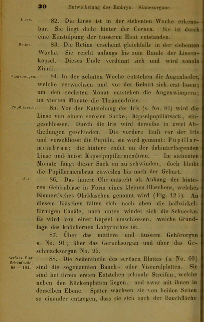 82. Die Linse ist in der siebenten Wodie erkenn- bar. Sie liegt dicht hinter der Cornea. Sie ist durch eine Einstülpung der äusseren Haut entstanden. Ufiiiin. 83. Die Retina erscheint gleichlalls in der siebenten Woche. Sie reicht anfangs bis zum Rande der Linsen- kapsel. Dieses Ende verdünnt sich und wird zonula Ziiinii. Umgebungen. 84. Iii der Zehnten Woche entstehen die Augenlieder, welche verwachsen und vor der Geburt sich erst lösen; um den sechsten Monat entstehen die Augenwimpern; im vierten Monate die Thränendrüse. Pupiiinr.atk, 85_ Yor (jg[. Entstehung der Iris (s. No. 81) wird die Linse von einem serösen Sacke, Kapselpupillarsack, ein- gescblossen. Durch die Iris wird derselbe in zwei .\b- theilungcn geschieden. Die vordere lauft vor der Iris und verschlicsst die Pupille, sie wird genannt: Pupillar- membran; die hintere endet an der dahinterliegenden Linse und- heisst Kapselpupillarmembran. — Im siebenten Monate fangt dieser Sack an zu schwinden, doch bleibt die Pupillarmembran zuweilen bis nach der Geburt. 86. Das innere Ohr entsteht als Anhang der hinte- ren Gehirnblase in Form eines kleinen Bläschens, welches Emmert’sches Ohrbläschen genannt wird (Fig. 12 i). An diesem Bläschen falten sich nach oben die halbzirkcl- formigen Canäle, nach unten windet sich die Schnecke- Es wird von einer Kapsel umschlossen, welche Grund- lage des knöchernen Labyrinthes ist. 87. Über das mittlere und äussere Gehörorgan s. No. 91; über das Geruchsorgan und über das Ge- schmacksorgan No. 95. Seröse« gg. Dje Seitcnthcilc des serösen Blattes (s. No. 60) 88 — 104. sind die sogenannten Bauch- oder ^isceralplalten. Sic sind bei ihrem ersten Entstehen schmale Streifen, welche neben den Rückenplatten liegen, und zwar mit ihnen in derselben Ebene. Später wachsen sie \on beiden Seilen so einander entgegen, dass sie sich nach der Bauchfläche